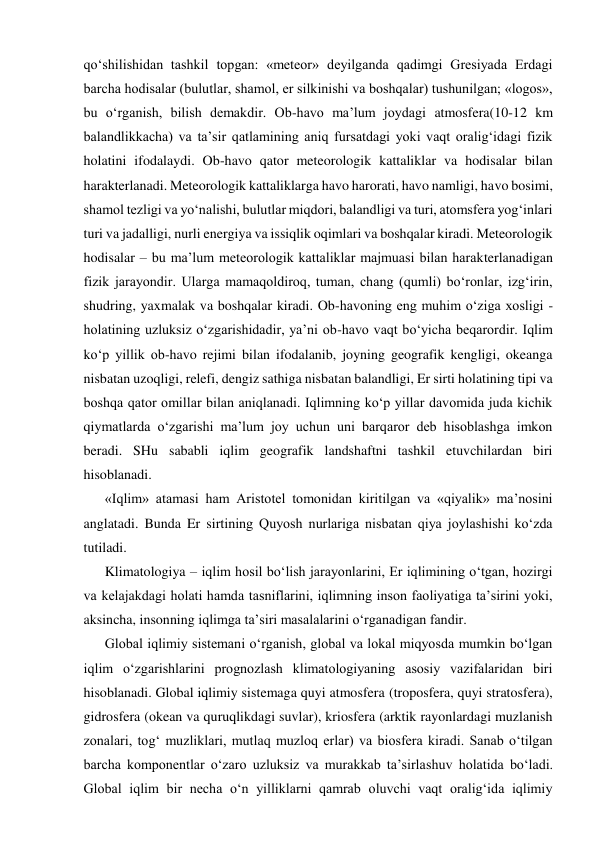 qo‘shilishidan tashkil topgan: «meteor» deyilganda qadimgi Gresiyada Erdagi 
barcha hodisalar (bulutlar, shamol, er silkinishi va boshqalar) tushunilgan; «logos», 
bu o‘rganish, bilish demakdir. Ob-havo ma’lum joydagi atmosfera(10-12 km 
balandlikkacha) va ta’sir qatlamining aniq fursatdagi yoki vaqt oralig‘idagi fizik 
holatini ifodalaydi. Ob-havo qator meteorologik kattaliklar va hodisalar bilan 
harakterlanadi. Meteorologik kattaliklarga havo harorati, havo namligi, havo bosimi, 
shamol tezligi va yo‘nalishi, bulutlar miqdori, balandligi va turi, atomsfera yog‘inlari 
turi va jadalligi, nurli energiya va issiqlik oqimlari va boshqalar kiradi. Meteorologik 
hodisalar – bu ma’lum meteorologik kattaliklar majmuasi bilan harakterlanadigan 
fizik jarayondir. Ularga mamaqoldiroq, tuman, chang (qumli) bo‘ronlar, izg‘irin, 
shudring, yaxmalak va boshqalar kiradi. Ob-havoning eng muhim o‘ziga xosligi -
holatining uzluksiz o‘zgarishidadir, ya’ni ob-havo vaqt bo‘yicha beqarordir. Iqlim 
ko‘p yillik ob-havo rejimi bilan ifodalanib, joyning geografik kengligi, okeanga 
nisbatan uzoqligi, relefi, dengiz sathiga nisbatan balandligi, Er sirti holatining tipi va 
boshqa qator omillar bilan aniqlanadi. Iqlimning ko‘p yillar davomida juda kichik 
qiymatlarda o‘zgarishi ma’lum joy uchun uni barqaror deb hisoblashga imkon 
beradi. SHu sababli iqlim geografik landshaftni tashkil etuvchilardan biri 
hisoblanadi. 
«Iqlim» atamasi ham Aristotel tomonidan kiritilgan va «qiyalik» ma’nosini 
anglatadi. Bunda Er sirtining Quyosh nurlariga nisbatan qiya joylashishi ko‘zda 
tutiladi.  
Klimatologiya – iqlim hosil bo‘lish jarayonlarini, Er iqlimining o‘tgan, hozirgi 
va kelajakdagi holati hamda tasniflarini, iqlimning inson faoliyatiga ta’sirini yoki, 
aksincha, insonning iqlimga ta’siri masalalarini o‘rganadigan fandir. 
Global iqlimiy sistemani o‘rganish, global va lokal miqyosda mumkin bo‘lgan 
iqlim o‘zgarishlarini prognozlash klimatologiyaning asosiy vazifalaridan biri 
hisoblanadi. Global iqlimiy sistemaga quyi atmosfera (troposfera, quyi stratosfera), 
gidrosfera (okean va quruqlikdagi suvlar), kriosfera (arktik rayonlardagi muzlanish 
zonalari, tog‘ muzliklari, mutlaq muzloq erlar) va biosfera kiradi. Sanab o‘tilgan 
barcha komponentlar o‘zaro uzluksiz va murakkab ta’sirlashuv holatida bo‘ladi. 
Global iqlim bir necha o‘n yilliklarni qamrab oluvchi vaqt oralig‘ida iqlimiy 
