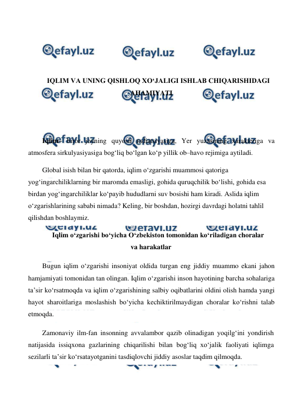  
 
 
 
 
 
IQLIM VA UNING QISHLOQ XO‘JALIGI ISHLAB CHIQARISHIDAGI 
AHAMIYATI 
 
 
 
Iqlim– biror joyning quyosh radiatsiyasiga, Yer yuzasining xarakteriga va 
atmosfera sirkulyasiyasiga bog‘liq bo‘lgan ko‘p yillik ob–havo rejimiga aytiladi.  
Global isish bilan bir qatorda, iqlim o‘zgarishi muammosi qatoriga 
yog‘ingarchiliklarning bir maromda emasligi, gohida quruqchilik bo‘lishi, gohida esa 
birdan yog‘ingarchiliklar ko‘payib hududlarni suv bosishi ham kiradi. Aslida iqlim 
o‘zgarishlarining sababi nimada? Keling, bir boshdan, hozirgi davrdagi holatni tahlil 
qilishdan boshlaymiz. 
Iqlim o‘zgarishi bo‘yicha O‘zbekiston tomonidan ko‘riladigan choralar 
va harakatlar 
Bugun iqlim o‘zgarishi insoniyat oldida turgan eng jiddiy muammo ekani jahon 
hamjamiyati tomonidan tan olingan. Iqlim o‘zgarishi inson hayotining barcha sohalariga 
ta’sir ko‘rsatmoqda va iqlim o‘zgarishining salbiy oqibatlarini oldini olish hamda yangi 
hayot sharoitlariga moslashish bo‘yicha kechiktirilmaydigan choralar ko‘rishni talab 
etmoqda. 
Zamonaviy ilm-fan insonning avvalambor qazib olinadigan yoqilg‘ini yondirish 
natijasida issiqxona gazlarining chiqarilishi bilan bog‘liq xo‘jalik faoliyati iqlimga 
sezilarli ta’sir ko‘rsatayotganini tasdiqlovchi jiddiy asoslar taqdim qilmoqda. 
