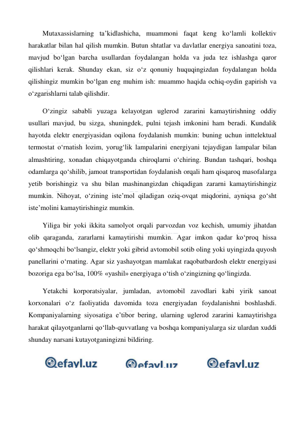  
 
Mutaxassislarning ta’kidlashicha, muammoni faqat keng ko‘lamli kollektiv 
harakatlar bilan hal qilish mumkin. Butun shtatlar va davlatlar energiya sanoatini toza, 
mavjud bo‘lgan barcha usullardan foydalangan holda va juda tez ishlashga qaror 
qilishlari kerak. Shunday ekan, siz o‘z qonuniy huquqingizdan foydalangan holda 
qilishingiz mumkin bo‘lgan eng muhim ish: muammo haqida ochiq-oydin gapirish va 
o‘zgarishlarni talab qilishdir. 
O‘zingiz sababli yuzaga kelayotgan uglerod zararini kamaytirishning oddiy 
usullari mavjud, bu sizga, shuningdek, pulni tejash imkonini ham beradi. Kundalik 
hayotda elektr energiyasidan oqilona foydalanish mumkin: buning uchun inttelektual 
termostat o‘rnatish lozim, yorug‘lik lampalarini energiyani tejaydigan lampalar bilan 
almashtiring, xonadan chiqayotganda chiroqlarni o‘chiring. Bundan tashqari, boshqa 
odamlarga qo‘shilib, jamoat transportidan foydalanish orqali ham qisqaroq masofalarga 
yetib borishingiz va shu bilan mashinangizdan chiqadigan zararni kamaytirishingiz 
mumkin. Nihoyat, o‘zining iste’mol qiladigan oziq-ovqat miqdorini, ayniqsa go‘sht 
iste’molini kamaytirishingiz mumkin. 
Yiliga bir yoki ikkita samolyot orqali parvozdan voz kechish, umumiy jihatdan 
olib qaraganda, zararlarni kamaytirishi mumkin. Agar imkon qadar ko‘proq hissa 
qo‘shmoqchi bo‘lsangiz, elektr yoki gibrid avtomobil sotib oling yoki uyingizda quyosh 
panellarini o‘rnating. Agar siz yashayotgan mamlakat raqobatbardosh elektr energiyasi 
bozoriga ega bo‘lsa, 100% «yashil» energiyaga o‘tish o‘zingizning qo‘lingizda. 
Yetakchi korporatsiyalar, jumladan, avtomobil zavodlari kabi yirik sanoat 
korxonalari o‘z faoliyatida davomida toza energiyadan foydalanishni boshlashdi. 
Kompaniyalarning siyosatiga e’tibor bering, ularning uglerod zararini kamaytirishga 
harakat qilayotganlarni qo‘llab-quvvatlang va boshqa kompaniyalarga siz ulardan xuddi 
shunday narsani kutayotganingizni bildiring. 
 
 
