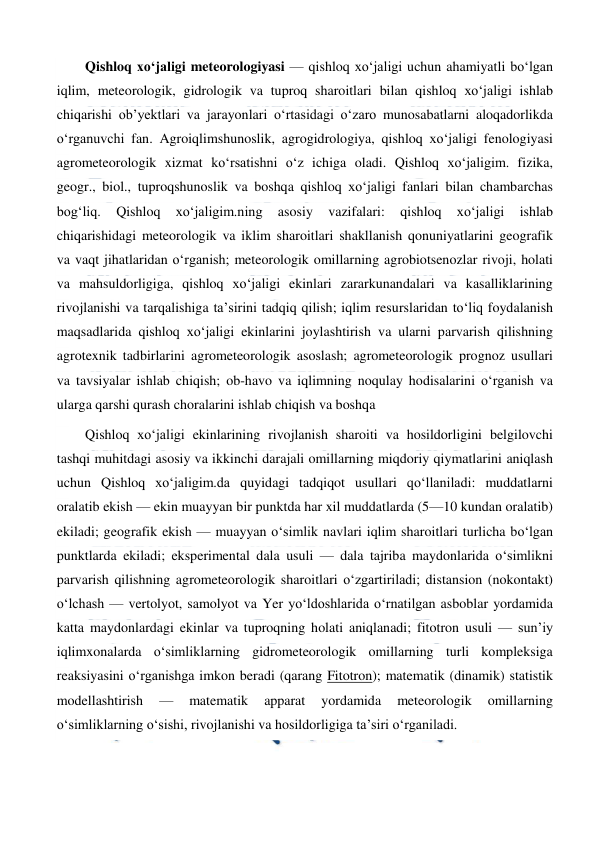  
 
Qishloq xoʻjaligi meteorologiyasi — qishloq xoʻjaligi uchun ahamiyatli boʻlgan 
iqlim, meteorologik, gidrologik va tuproq sharoitlari bilan qishloq xoʻjaligi ishlab 
chiqarishi obʼyektlari va jarayonlari oʻrtasidagi oʻzaro munosabatlarni aloqadorlikda 
oʻrganuvchi fan. Agroiqlimshunoslik, agrogidrologiya, qishloq xoʻjaligi fenologiyasi 
agrometeorologik xizmat koʻrsatishni oʻz ichiga oladi. Qishloq xoʻjaligim. fizika, 
geogr., biol., tuproqshunoslik va boshqa qishloq xoʻjaligi fanlari bilan chambarchas 
bogʻliq. 
Qishloq 
xoʻjaligim.ning 
asosiy 
vazifalari: 
qishloq 
xoʻjaligi 
ishlab 
chiqarishidagi meteorologik va iklim sharoitlari shakllanish qonuniyatlarini geografik 
va vaqt jihatlaridan oʻrganish; meteorologik omillarning agrobiotsenozlar rivoji, holati 
va mahsuldorligiga, qishloq xoʻjaligi ekinlari zararkunandalari va kasalliklarining 
rivojlanishi va tarqalishiga taʼsirini tadqiq qilish; iqlim resurslaridan toʻliq foydalanish 
maqsadlarida qishloq xoʻjaligi ekinlarini joylashtirish va ularni parvarish qilishning 
agrotexnik tadbirlarini agrometeorologik asoslash; agrometeorologik prognoz usullari 
va tavsiyalar ishlab chiqish; ob-havo va iqlimning noqulay hodisalarini oʻrganish va 
ularga qarshi qurash choralarini ishlab chiqish va boshqa 
Qishloq xoʻjaligi ekinlarining rivojlanish sharoiti va hosildorligini belgilovchi 
tashqi muhitdagi asosiy va ikkinchi darajali omillarning miqdoriy qiymatlarini aniqlash 
uchun Qishloq xoʻjaligim.da quyidagi tadqiqot usullari qoʻllaniladi: muddatlarni 
oralatib ekish — ekin muayyan bir punktda har xil muddatlarda (5—10 kundan oralatib) 
ekiladi; geografik ekish — muayyan oʻsimlik navlari iqlim sharoitlari turlicha boʻlgan 
punktlarda ekiladi; eksperimental dala usuli — dala tajriba maydonlarida oʻsimlikni 
parvarish qilishning agrometeorologik sharoitlari oʻzgartiriladi; distansion (nokontakt) 
oʻlchash — vertolyot, samolyot va Yer yoʻldoshlarida oʻrnatilgan asboblar yordamida 
katta maydonlardagi ekinlar va tuproqning holati aniqlanadi; fitotron usuli — sunʼiy 
iqlimxonalarda oʻsimliklarning gidrometeorologik omillarning turli kompleksiga 
reaksiyasini oʻrganishga imkon beradi (qarang Fitotron); matematik (dinamik) statistik 
modellashtirish 
— 
matematik 
apparat 
yordamida 
meteorologik 
omillarning 
oʻsimliklarning oʻsishi, rivojlanishi va hosildorligiga taʼsiri oʻrganiladi. 
