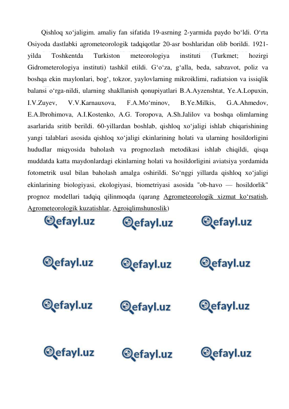  
 
Qishloq xoʻjaligim. amaliy fan sifatida 19-asrning 2-yarmida paydo boʻldi. Oʻrta 
Osiyoda dastlabki agrometeorologik tadqiqotlar 20-asr boshlaridan olib borildi. 1921-
yilda 
Toshkentda 
Turkiston 
meteorologiya 
instituti 
(Turkmet; 
hozirgi 
Gidrometerologiya instituti) tashkil etildi. Gʻoʻza, gʻalla, beda, sabzavot, poliz va 
boshqa ekin maylonlari, bogʻ, tokzor, yaylovlarning mikroiklimi, radiatsion va issiqlik 
balansi oʻrga-nildi, ularning shakllanish qonupiyatlari B.A.Ayzenshtat, Ye.A.Lopuxin, 
I.V.Zuyev, 
V.V.Karnauxova, 
F.A.Moʻminov, 
B.Ye.Milkis, 
G.A.Ahmedov, 
E.A.Ibrohimova, A.I.Kostenko, A.G. Toropova, A.Sh.Jalilov va boshqa olimlarning 
asarlarida sritib berildi. 60-yillardan boshlab, qishloq xoʻjaligi ishlab chiqarishining 
yangi talablari asosida qishloq xoʻjaligi ekinlarining holati va ularning hosildorligini 
hududlar miqyosida baholash va prognozlash metodikasi ishlab chiqildi, qisqa 
muddatda katta maydonlardagi ekinlarning holati va hosildorligini aviatsiya yordamida 
fotometrik usul bilan baholash amalga oshirildi. Soʻnggi yillarda qishloq xoʻjaligi 
ekinlarining biologiyasi, ekologiyasi, biometriyasi asosida "ob-havo — hosildorlik" 
prognoz modellari tadqiq qilinmoqda (qarang Agrometeorologik xizmat koʻrsatish, 
Agrometeorologik kuzatishlar, Agroiqlimshunoslik) 
