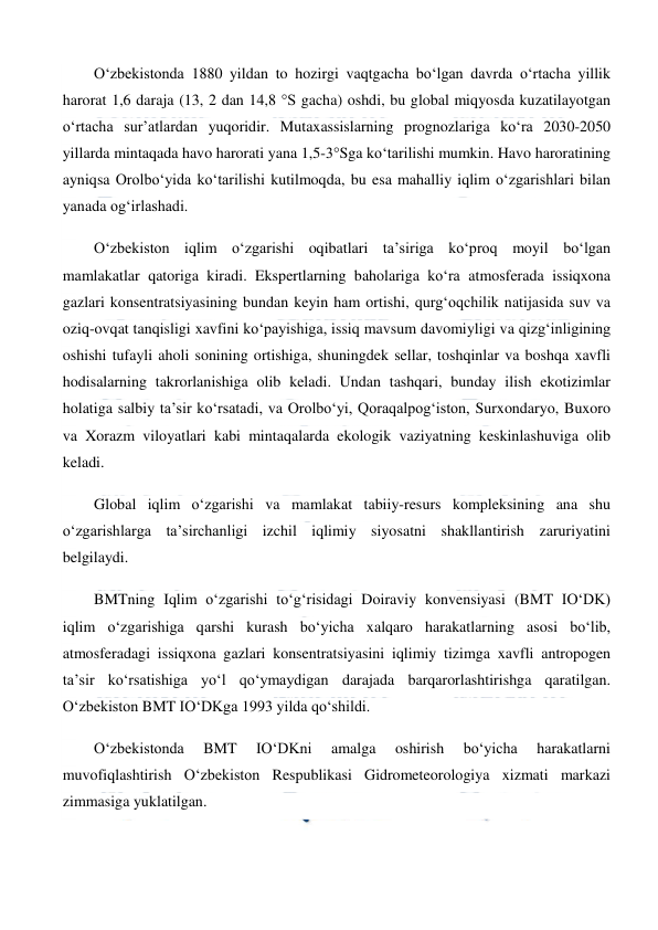  
 
O‘zbekistonda 1880 yildan to hozirgi vaqtgacha bo‘lgan davrda o‘rtacha yillik 
harorat 1,6 daraja (13, 2 dan 14,8 °S gacha) oshdi, bu global miqyosda kuzatilayotgan 
o‘rtacha sur’atlardan yuqoridir. Mutaxassislarning prognozlariga ko‘ra 2030-2050 
yillarda mintaqada havo harorati yana 1,5-3°Sga ko‘tarilishi mumkin. Havo haroratining 
ayniqsa Orolbo‘yida ko‘tarilishi kutilmoqda, bu esa mahalliy iqlim o‘zgarishlari bilan 
yanada og‘irlashadi. 
O‘zbekiston iqlim o‘zgarishi oqibatlari ta’siriga ko‘proq moyil bo‘lgan 
mamlakatlar qatoriga kiradi. Ekspertlarning baholariga ko‘ra atmosferada issiqxona 
gazlari konsentratsiyasining bundan keyin ham ortishi, qurg‘oqchilik natijasida suv va 
oziq-ovqat tanqisligi xavfini ko‘payishiga, issiq mavsum davomiyligi va qizg‘inligining 
oshishi tufayli aholi sonining ortishiga, shuningdek sellar, toshqinlar va boshqa xavfli 
hodisalarning takrorlanishiga olib keladi. Undan tashqari, bunday ilish ekotizimlar 
holatiga salbiy ta’sir ko‘rsatadi, va Orolbo‘yi, Qoraqalpog‘iston, Surxondaryo, Buxoro 
va Xorazm viloyatlari kabi mintaqalarda ekologik vaziyatning keskinlashuviga olib 
keladi. 
Global iqlim o‘zgarishi va mamlakat tabiiy-resurs kompleksining ana shu 
o‘zgarishlarga ta’sirchanligi izchil iqlimiy siyosatni shakllantirish zaruriyatini 
belgilaydi. 
BMTning Iqlim o‘zgarishi to‘g‘risidagi Doiraviy konvensiyasi (BMT IO‘DK) 
iqlim o‘zgarishiga qarshi kurash bo‘yicha xalqaro harakatlarning asosi bo‘lib, 
atmosferadagi issiqxona gazlari konsentratsiyasini iqlimiy tizimga xavfli antropogen 
ta’sir ko‘rsatishiga yo‘l qo‘ymaydigan darajada barqarorlashtirishga qaratilgan. 
O‘zbekiston BMT IO‘DKga 1993 yilda qo‘shildi. 
O‘zbekistonda 
BMT 
IO‘DKni 
amalga 
oshirish 
bo‘yicha 
harakatlarni 
muvofiqlashtirish O‘zbekiston Respublikasi Gidrometeorologiya xizmati markazi 
zimmasiga yuklatilgan. 
