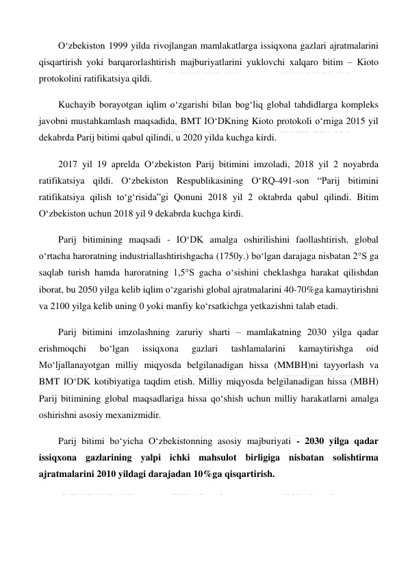  
 
O‘zbekiston 1999 yilda rivojlangan mamlakatlarga issiqxona gazlari ajratmalarini 
qisqartirish yoki barqarorlashtirish majburiyatlarini yuklovchi xalqaro bitim – Kioto 
protokolini ratifikatsiya qildi. 
Kuchayib borayotgan iqlim o‘zgarishi bilan bog‘liq global tahdidlarga kompleks 
javobni mustahkamlash maqsadida, BMT IO‘DKning Kioto protokoli o‘rniga 2015 yil 
dekabrda Parij bitimi qabul qilindi, u 2020 yilda kuchga kirdi. 
2017 yil 19 aprelda O‘zbekiston Parij bitimini imzoladi, 2018 yil 2 noyabrda 
ratifikatsiya qildi. O‘zbekiston Respublikasining O‘RQ-491-son “Parij bitimini 
ratifikatsiya qilish to‘g‘risida”gi Qonuni 2018 yil 2 oktabrda qabul qilindi. Bitim 
O‘zbekiston uchun 2018 yil 9 dekabrda kuchga kirdi. 
Parij bitimining maqsadi - IO‘DK amalga oshirilishini faollashtirish, global 
o‘rtacha haroratning industriallashtirishgacha (1750y.) bo‘lgan darajaga nisbatan 2°S ga 
saqlab turish hamda haroratning 1,5°S gacha o‘sishini cheklashga harakat qilishdan 
iborat, bu 2050 yilga kelib iqlim o‘zgarishi global ajratmalarini 40-70%ga kamaytirishni 
va 2100 yilga kelib uning 0 yoki manfiy ko‘rsatkichga yetkazishni talab etadi. 
Parij bitimini imzolashning zaruriy sharti – mamlakatning 2030 yilga qadar 
erishmoqchi 
bo‘lgan 
issiqxona 
gazlari 
tashlamalarini 
kamaytirishga 
oid 
Mo‘ljallanayotgan milliy miqyosda belgilanadigan hissa (MMBH)ni tayyorlash va 
BMT IO‘DK kotibiyatiga taqdim etish. Milliy miqyosda belgilanadigan hissa (MBH) 
Parij bitimining global maqsadlariga hissa qo‘shish uchun milliy harakatlarni amalga 
oshirishni asosiy mexanizmidir. 
Parij bitimi bo‘yicha O‘zbekistonning asosiy majburiyati - 2030 yilga qadar 
issiqxona gazlarining yalpi ichki mahsulot birligiga nisbatan solishtirma 
ajratmalarini 2010 yildagi darajadan 10%ga qisqartirish. 
  
