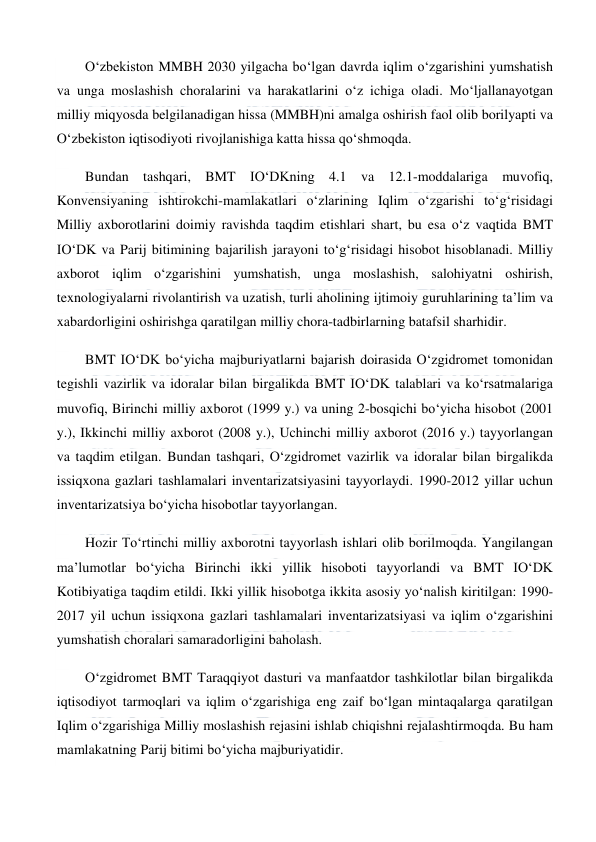  
 
O‘zbekiston MMBH 2030 yilgacha bo‘lgan davrda iqlim o‘zgarishini yumshatish 
va unga moslashish choralarini va harakatlarini o‘z ichiga oladi. Mo‘ljallanayotgan 
milliy miqyosda belgilanadigan hissa (MMBH)ni amalga oshirish faol olib borilyapti va 
O‘zbekiston iqtisodiyoti rivojlanishiga katta hissa qo‘shmoqda. 
Bundan tashqari, BMT IO‘DKning 4.1 va 12.1-moddalariga muvofiq, 
Konvensiyaning ishtirokchi-mamlakatlari o‘zlarining Iqlim o‘zgarishi to‘g‘risidagi 
Milliy axborotlarini doimiy ravishda taqdim etishlari shart, bu esa o‘z vaqtida BMT 
IO‘DK va Parij bitimining bajarilish jarayoni to‘g‘risidagi hisobot hisoblanadi. Milliy 
axborot iqlim o‘zgarishini yumshatish, unga moslashish, salohiyatni oshirish, 
texnologiyalarni rivolantirish va uzatish, turli aholining ijtimoiy guruhlarining ta’lim va 
xabardorligini oshirishga qaratilgan milliy chora-tadbirlarning batafsil sharhidir. 
BMT IO‘DK bo‘yicha majburiyatlarni bajarish doirasida O‘zgidromet tomonidan 
tegishli vazirlik va idoralar bilan birgalikda BMT IO‘DK talablari va ko‘rsatmalariga 
muvofiq, Birinchi milliy axborot (1999 y.) va uning 2-bosqichi bo‘yicha hisobot (2001 
y.), Ikkinchi milliy axborot (2008 y.), Uchinchi milliy axborot (2016 y.) tayyorlangan 
va taqdim etilgan. Bundan tashqari, O‘zgidromet vazirlik va idoralar bilan birgalikda 
issiqxona gazlari tashlamalari inventarizatsiyasini tayyorlaydi. 1990-2012 yillar uchun 
inventarizatsiya bo‘yicha hisobotlar tayyorlangan. 
Hozir To‘rtinchi milliy axborotni tayyorlash ishlari olib borilmoqda. Yangilangan 
ma’lumotlar bo‘yicha Birinchi ikki yillik hisoboti tayyorlandi va BMT IO‘DK 
Kotibiyatiga taqdim etildi. Ikki yillik hisobotga ikkita asosiy yo‘nalish kiritilgan: 1990-
2017 yil uchun issiqxona gazlari tashlamalari inventarizatsiyasi va iqlim o‘zgarishini 
yumshatish choralari samaradorligini baholash. 
O‘zgidromet BMT Taraqqiyot dasturi va manfaatdor tashkilotlar bilan birgalikda 
iqtisodiyot tarmoqlari va iqlim o‘zgarishiga eng zaif bo‘lgan mintaqalarga qaratilgan 
Iqlim o‘zgarishiga Milliy moslashish rejasini ishlab chiqishni rejalashtirmoqda. Bu ham 
mamlakatning Parij bitimi bo‘yicha majburiyatidir. 
