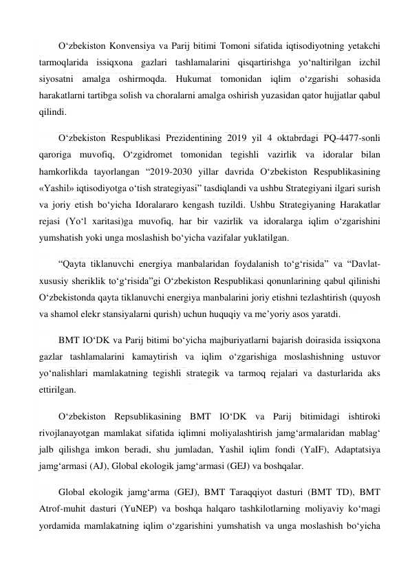  
 
O‘zbekiston Konvensiya va Parij bitimi Tomoni sifatida iqtisodiyotning yetakchi 
tarmoqlarida issiqxona gazlari tashlamalarini qisqartirishga yo‘naltirilgan izchil 
siyosatni amalga oshirmoqda. Hukumat tomonidan iqlim o‘zgarishi sohasida 
harakatlarni tartibga solish va choralarni amalga oshirish yuzasidan qator hujjatlar qabul 
qilindi. 
O‘zbekiston Respublikasi Prezidentining 2019 yil 4 oktabrdagi PQ-4477-sonli 
qaroriga muvofiq, O‘zgidromet tomonidan tegishli vazirlik va idoralar bilan 
hamkorlikda tayorlangan “2019-2030 yillar davrida O‘zbekiston Respublikasining 
«Yashil» iqtisodiyotga o‘tish strategiyasi” tasdiqlandi va ushbu Strategiyani ilgari surish 
va joriy etish bo‘yicha Idoralararo kengash tuzildi. Ushbu Strategiyaning Harakatlar 
rejasi (Yo‘l xaritasi)ga muvofiq, har bir vazirlik va idoralarga iqlim o‘zgarishini 
yumshatish yoki unga moslashish bo‘yicha vazifalar yuklatilgan. 
“Qayta tiklanuvchi energiya manbalaridan foydalanish to‘g‘risida” va “Davlat-
xususiy sheriklik to‘g‘risida”gi O‘zbekiston Respublikasi qonunlarining qabul qilinishi 
O‘zbekistonda qayta tiklanuvchi energiya manbalarini joriy etishni tezlashtirish (quyosh 
va shamol elekr stansiyalarni qurish) uchun huquqiy va me’yoriy asos yaratdi. 
BMT IO‘DK va Parij bitimi bo‘yicha majburiyatlarni bajarish doirasida issiqxona 
gazlar tashlamalarini kamaytirish va iqlim o‘zgarishiga moslashishning ustuvor 
yo‘nalishlari mamlakatning tegishli strategik va tarmoq rejalari va dasturlarida aks 
ettirilgan. 
O‘zbekiston Repsublikasining BMT IO‘DK va Parij bitimidagi ishtiroki 
rivojlanayotgan mamlakat sifatida iqlimni moliyalashtirish jamg‘armalaridan mablag‘ 
jalb qilishga imkon beradi, shu jumladan, Yashil iqlim fondi (YaIF), Adaptatsiya 
jamg‘armasi (AJ), Global ekologik jamg‘armasi (GEJ) va boshqalar. 
Global ekologik jamg‘arma (GEJ), BMT Taraqqiyot dasturi (BMT TD), BMT 
Atrof-muhit dasturi (YuNEP) va boshqa halqaro tashkilotlarning moliyaviy ko‘magi 
yordamida mamlakatning iqlim o‘zgarishini yumshatish va unga moslashish bo‘yicha 
