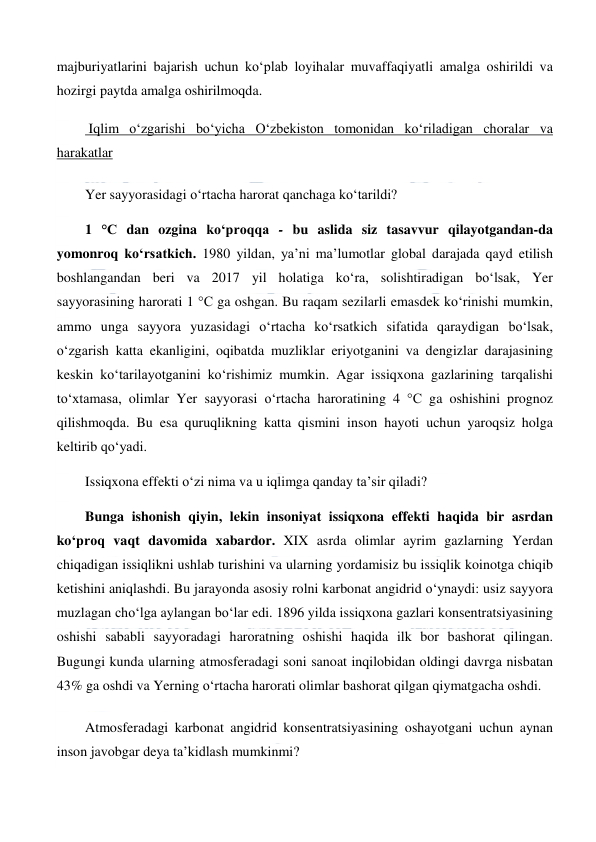  
 
majburiyatlarini bajarish uchun ko‘plab loyihalar muvaffaqiyatli amalga oshirildi va 
hozirgi paytda amalga oshirilmoqda. 
 Iqlim o‘zgarishi bo‘yicha O‘zbekiston tomonidan ko‘riladigan choralar va 
harakatlar 
Yer sayyorasidagi o‘rtacha harorat qanchaga ko‘tarildi? 
1 °C dan ozgina ko‘proqqa - bu aslida siz tasavvur qilayotgandan-da 
yomonroq ko‘rsatkich. 1980 yildan, ya’ni ma’lumotlar global darajada qayd etilish 
boshlangandan beri va 2017 yil holatiga ko‘ra, solishtiradigan bo‘lsak, Yer 
sayyorasining harorati 1 °C ga oshgan. Bu raqam sezilarli emasdek ko‘rinishi mumkin, 
ammo unga sayyora yuzasidagi o‘rtacha ko‘rsatkich sifatida qaraydigan bo‘lsak, 
o‘zgarish katta ekanligini, oqibatda muzliklar eriyotganini va dengizlar darajasining 
keskin ko‘tarilayotganini ko‘rishimiz mumkin. Agar issiqxona gazlarining tarqalishi 
to‘xtamasa, olimlar Yer sayyorasi o‘rtacha haroratining 4 °C ga oshishini prognoz 
qilishmoqda. Bu esa quruqlikning katta qismini inson hayoti uchun yaroqsiz holga 
keltirib qo‘yadi. 
Issiqxona effekti o‘zi nima va u iqlimga qanday ta’sir qiladi? 
Bunga ishonish qiyin, lekin insoniyat issiqxona effekti haqida bir asrdan 
ko‘proq vaqt davomida xabardor. XIX asrda olimlar ayrim gazlarning Yerdan 
chiqadigan issiqlikni ushlab turishini va ularning yordamisiz bu issiqlik koinotga chiqib 
ketishini aniqlashdi. Bu jarayonda asosiy rolni karbonat angidrid o‘ynaydi: usiz sayyora 
muzlagan cho‘lga aylangan bo‘lar edi. 1896 yilda issiqxona gazlari konsentratsiyasining 
oshishi sababli sayyoradagi haroratning oshishi haqida ilk bor bashorat qilingan. 
Bugungi kunda ularning atmosferadagi soni sanoat inqilobidan oldingi davrga nisbatan 
43% ga oshdi va Yerning o‘rtacha harorati olimlar bashorat qilgan qiymatgacha oshdi. 
Atmosferadagi karbonat angidrid konsentratsiyasining oshayotgani uchun aynan 
inson javobgar deya ta’kidlash mumkinmi? 
