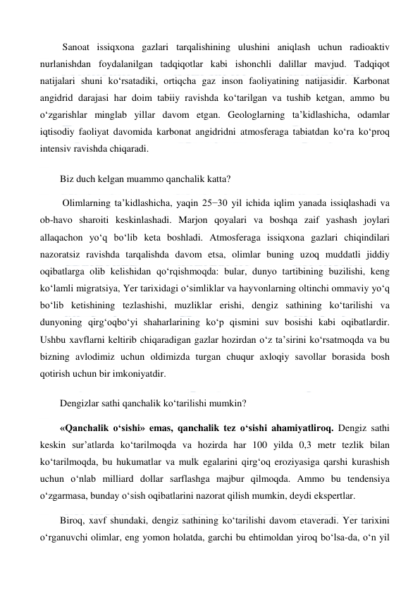  
 
 Sanoat issiqxona gazlari tarqalishining ulushini aniqlash uchun radioaktiv 
nurlanishdan foydalanilgan tadqiqotlar kabi ishonchli dalillar mavjud. Tadqiqot 
natijalari shuni ko‘rsatadiki, ortiqcha gaz inson faoliyatining natijasidir. Karbonat 
angidrid darajasi har doim tabiiy ravishda ko‘tarilgan va tushib ketgan, ammo bu 
o‘zgarishlar minglab yillar davom etgan. Geologlarning ta’kidlashicha, odamlar 
iqtisodiy faoliyat davomida karbonat angidridni atmosferaga tabiatdan ko‘ra ko‘proq 
intensiv ravishda chiqaradi. 
Biz duch kelgan muammo qanchalik katta? 
 Olimlarning ta’kidlashicha, yaqin 25−30 yil ichida iqlim yanada issiqlashadi va 
ob-havo sharoiti keskinlashadi. Marjon qoyalari va boshqa zaif yashash joylari 
allaqachon yo‘q bo‘lib keta boshladi. Atmosferaga issiqxona gazlari chiqindilari 
nazoratsiz ravishda tarqalishda davom etsa, olimlar buning uzoq muddatli jiddiy 
oqibatlarga olib kelishidan qo‘rqishmoqda: bular, dunyo tartibining buzilishi, keng 
ko‘lamli migratsiya, Yer tarixidagi o‘simliklar va hayvonlarning oltinchi ommaviy yo‘q 
bo‘lib ketishining tezlashishi, muzliklar erishi, dengiz sathining ko‘tarilishi va 
dunyoning qirg‘oqbo‘yi shaharlarining ko‘p qismini suv bosishi kabi oqibatlardir. 
Ushbu xavflarni keltirib chiqaradigan gazlar hozirdan o‘z ta’sirini ko‘rsatmoqda va bu 
bizning avlodimiz uchun oldimizda turgan chuqur axloqiy savollar borasida bosh 
qotirish uchun bir imkoniyatdir. 
Dengizlar sathi qanchalik ko‘tarilishi mumkin? 
«Qanchalik o‘sishi» emas, qanchalik tez o‘sishi ahamiyatliroq. Dengiz sathi 
keskin sur’atlarda ko‘tarilmoqda va hozirda har 100 yilda 0,3 metr tezlik bilan 
ko‘tarilmoqda, bu hukumatlar va mulk egalarini qirg‘oq eroziyasiga qarshi kurashish 
uchun o‘nlab milliard dollar sarflashga majbur qilmoqda. Ammo bu tendensiya 
o‘zgarmasa, bunday o‘sish oqibatlarini nazorat qilish mumkin, deydi ekspertlar. 
Biroq, xavf shundaki, dengiz sathining ko‘tarilishi davom etaveradi. Yer tarixini 
o‘rganuvchi olimlar, eng yomon holatda, garchi bu ehtimoldan yiroq bo‘lsa-da, o‘n yil 
