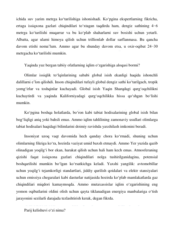  
 
ichida suv yarim metrga ko‘tarilishiga ishonishadi. Ko‘pgina ekspertlarning fikricha, 
ertaga issiqxona gazlari chiqindilari to‘xtagan taqdirda ham, dengiz sathining 4−6 
metrga ko‘tarilishi muqarrar va bu ko‘plab shaharlarni suv bosishi uchun yetarli. 
Albatta, agar ularni himoya qilish uchun trillionlab dollar sarflanmasa. Bu qancha 
davom etishi noma’lum. Ammo agar bu shunday davom etsa, u oxir-oqibat 24−30 
metrgacha ko‘tarilishi mumkin. 
Yaqinda yuz bergan tabiiy ofatlarning iqlim o‘zgarishiga aloqasi bormi? 
Olimlar issiqlik to‘lqinlarining sababi global isish ekanligi haqida ishonchli 
dalillarni e’lon qilishdi. Inson chiqindilari tufayli global dengiz sathi ko‘tarilgach, tropik 
yomg‘irlar va toshqinlar kuchayadi. Global isish Yaqin Sharqdagi qurg‘oqchilikni 
kuchaytirdi va yaqinda Kaliforniyadagi qurg‘oqchilikka hissa qo‘shgan bo‘lishi 
mumkin. 
Ko‘pgina boshqa holatlarda, bo‘ron kabi tabiat hodisalarining global isish bilan 
bog‘liqligi aniq yoki bahsli emas. Ammo iqlim tahlilining zamonaviy usullari olimlarga 
tabiat hodisalari haqidagi bilimlarini doimiy ravishda yaxshilash imkonini beradi. 
Insoniyat uzoq vaqt davomida hech qanday chora ko‘rmadi, shuning uchun 
olimlarning fikriga ko‘ra, hozirda vaziyat umid baxsh etmaydi. Ammo Yer yuzida qazib 
olinadigan yoqilg‘i bor ekan, harakat qilish uchun hali ham kech emas. Atmosferaning 
qizishi faqat issiqxona gazlari chiqindilari nolga tushirilganidagina, potensial 
boshqarilishi mumkin bo‘lgan ko‘rsatkichga keladi. Yaxshi yangilik: avtomobillar 
uchun yoqilg‘i tejamkorligi standartlari, jiddiy qurilish qoidalari va elektr stansiyalari 
uchun emissiya chegaralari kabi dasturlar natijasida hozirda ko‘plab mamlakatlarda gaz 
chiqindilari miqdori kamaymoqda. Ammo mutaxassislar iqlim o‘zgarishining eng 
yomon oqibatlarini oldini olish uchun qayta tiklanadigan energiya manbalariga o‘tish 
jarayonini sezilarli darajada tezlashtirish kerak, degan fikrda. 
Parij kelishuvi o‘zi nima? 
