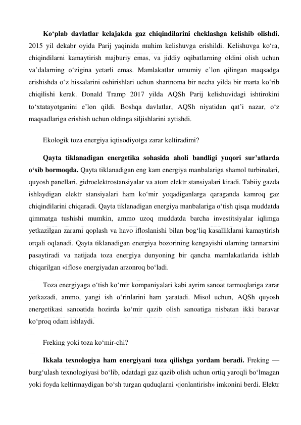  
 
Ko‘plab davlatlar kelajakda gaz chiqindilarini cheklashga kelishib olishdi. 
2015 yil dekabr oyida Parij yaqinida muhim kelishuvga erishildi. Kelishuvga ko‘ra, 
chiqindilarni kamaytirish majburiy emas, va jiddiy oqibatlarning oldini olish uchun 
va’dalarning o‘zigina yetarli emas. Mamlakatlar umumiy e’lon qilingan maqsadga 
erishishda o‘z hissalarini oshirishlari uchun shartnoma bir necha yilda bir marta ko‘rib 
chiqilishi kerak. Donald Tramp 2017 yilda AQSh Parij kelishuvidagi ishtirokini 
to‘xtatayotganini e’lon qildi. Boshqa davlatlar, AQSh niyatidan qat’i nazar, o‘z 
maqsadlariga erishish uchun oldinga siljishlarini aytishdi. 
Ekologik toza energiya iqtisodiyotga zarar keltiradimi? 
Qayta tiklanadigan energetika sohasida aholi bandligi yuqori sur’atlarda 
o‘sib bormoqda. Qayta tiklanadigan eng kam energiya manbalariga shamol turbinalari, 
quyosh panellari, gidroelektrostansiyalar va atom elektr stansiyalari kiradi. Tabiiy gazda 
ishlaydigan elektr stansiyalari ham ko‘mir yoqadiganlarga qaraganda kamroq gaz 
chiqindilarini chiqaradi. Qayta tiklanadigan energiya manbalariga o‘tish qisqa muddatda 
qimmatga tushishi mumkin, ammo uzoq muddatda barcha investitsiyalar iqlimga 
yetkazilgan zararni qoplash va havo ifloslanishi bilan bog‘liq kasalliklarni kamaytirish 
orqali oqlanadi. Qayta tiklanadigan energiya bozorining kengayishi ularning tannarxini 
pasaytiradi va natijada toza energiya dunyoning bir qancha mamlakatlarida ishlab 
chiqarilgan «iflos» energiyadan arzonroq bo‘ladi. 
Toza energiyaga o‘tish ko‘mir kompaniyalari kabi ayrim sanoat tarmoqlariga zarar 
yetkazadi, ammo, yangi ish o‘rinlarini ham yaratadi. Misol uchun, AQSh quyosh 
energetikasi sanoatida hozirda ko‘mir qazib olish sanoatiga nisbatan ikki baravar 
ko‘proq odam ishlaydi. 
Freking yoki toza ko‘mir-chi? 
Ikkala texnologiya ham energiyani toza qilishga yordam beradi. Freking — 
burg‘ulash texnologiyasi bo‘lib, odatdagi gaz qazib olish uchun ortiq yaroqli bo‘lmagan 
yoki foyda keltirmaydigan bo‘sh turgan quduqlarni «jonlantirish» imkonini berdi. Elektr 
