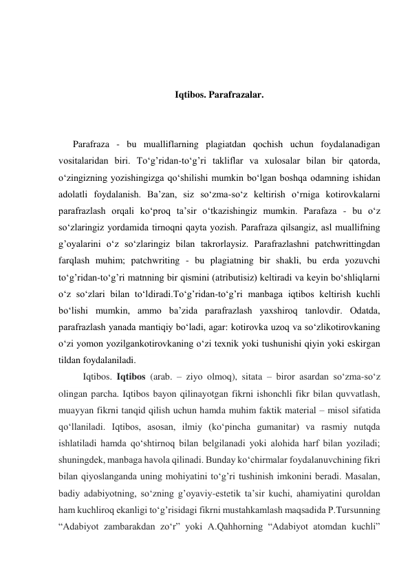  
 
 
Iqtibos. Parafrazalar. 
 
 
      Parafraza - bu mualliflarning plagiatdan qochish uchun foydalanadigan 
vositalaridan biri. To‘g’ridan-to‘g’ri takliflar va xulosalar bilan bir qatorda, 
o‘zingizning yozishingizga qo‘shilishi mumkin bo‘lgan boshqa odamning ishidan 
adolatli foydalanish. Ba’zan, siz so‘zma-so‘z keltirish o‘rniga kotirovkalarni 
parafrazlash orqali ko‘proq ta’sir o‘tkazishingiz mumkin. Parafaza - bu o‘z 
so‘zlaringiz yordamida tirnoqni qayta yozish. Parafraza qilsangiz, asl muallifning 
g’oyalarini o‘z so‘zlaringiz bilan takrorlaysiz. Parafrazlashni patchwrittingdan 
farqlash muhim; patchwriting - bu plagiatning bir shakli, bu erda yozuvchi 
to‘g’ridan-to‘g’ri matnning bir qismini (atributisiz) keltiradi va keyin bo‘shliqlarni 
o‘z so‘zlari bilan to‘ldiradi.To‘g’ridan-to‘g’ri manbaga iqtibos keltirish kuchli 
bo‘lishi mumkin, ammo ba’zida parafrazlash yaxshiroq tanlovdir. Odatda, 
parafrazlash yanada mantiqiy bo‘ladi, agar: kotirovka uzoq va so‘zlikotirovkaning 
o‘zi yomon yozilgankotirovkaning o‘zi texnik yoki tushunishi qiyin yoki eskirgan 
tildan foydalaniladi. 
Iqtibos. Iqtibos (arab. – ziyo olmoq), sitata – biror asardan so‘zma-so‘z 
olingan parcha. Iqtibos bayon qilinayotgan fikrni ishonchli fikr bilan quvvatlash, 
muayyan fikrni tanqid qilish uchun hamda muhim faktik material – misol sifatida 
qo‘llaniladi. Iqtibos, asosan, ilmiy (ko‘pincha gumanitar) va rasmiy nutqda 
ishlatiladi hamda qo‘shtirnoq bilan belgilanadi yoki alohida harf bilan yoziladi; 
shuningdek, manbaga havola qilinadi. Bunday ko‘chirmalar foydalanuvchining fikri 
bilan qiyoslanganda uning mohiyatini to‘g’ri tushinish imkonini beradi. Masalan, 
badiy adabiyotning, so‘zning g’oyaviy-estetik ta’sir kuchi, ahamiyatini quroldan 
ham kuchliroq ekanligi to‘g’risidagi fikrni mustahkamlash maqsadida P.Tursunning 
“Adabiyot zambarakdan zo‘r” yoki A.Qahhorning “Adabiyot atomdan kuchli” 
