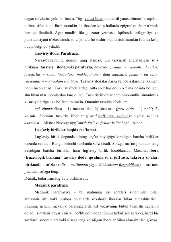 degan so‘zlarini yoki bo‘lmasa, “tig’ yarasi bitar, ammo til yarasi bitmas” maqolini 
iqtibos sifatida qo‘llash mumkin. Iqtibosdan ko‘p hollarda epigraf va shior o‘rnida 
ham qo‘llaniladi. Agar muallif fikriga zarar yetmasa, Iqtibosda orfografiya va 
punktuatsiyani o‘zlashtirish, so‘z (so‘zlar)ni tushirib qoldirish mumkin (bunda ko‘p 
nuqta belgi qo‘yiladi). 
Tasviriy ifoda. Parafraza. 
Narsa-buyumning nomini aniq atamay, uni tasvirlab anglatadigan so`z 
birikmasi tasviriy ifoda(yoki parafraza) deyiladi: qushlar - qanotli do`stlar; 
fazogirlar – samo lochinlari; makkajo`xori - dala malikasi; paxta - oq oltin, 
rassomlar – mo`yqalam sohiblari. Tasviriy ifodalar narsa va hodisalarning ikkinchi 
nomi hisoblanadi. Tasviriy ifodalardagi bitta so`z har doim o`z ma`nosida bo`ladi, 
shu bilan ular iboralardan farq qiladi. Tasviriy ifodalar ham omonimlik, sinonimlik 
xususiyatlariga ega bo`lishi mumkin. Omonim tasviriy ifodalar:  
aql gimnastikasi – 1) matematika; 2) shaxmat. Qora oltin – 1) neft’; 2) 
ko`mir. Sinonim tasviriy ifodalar: g‟azal mulkining sultoni va o`zbek tilining 
asoschisi – Alisher Navoiy; uyg‟onish fasli va fasllar kelinchagi – bahor. 
Lug’aviy birliklar haqida ma’lumot. 
Lug’aviy birlik deganda tilning lug’at boyligiga kiradigan barcha birliklar 
nazarda tutiladi. Bunga birinchi navbatda so`z kiradi. So`zga ma`no jihatidan teng 
keladigan barcha birliklar ham lug’aviy birlik hisoblanadi. Masalan, ibora 
(frazeologik birikma), tasviriy ifoda, qo`shma so`z, juft so`z, takroriy so`zlar, 
birikmali 
so`zlar (oliy 
ma`lumotli yigit, O`zbekiston Respublikasi) 
ma`nosi 
jihatidan so`zga teng.  
Demak, bular ham lug’aviy birliklardir. 
 
Mexanik parafraza. 
Mexanik parafraziya - bu matnning asl so‘zlari sinonimlar bilan 
almashtirilishi yoki boshqa holatlarda o‘xshash iboralar bilan almashtirilishi. 
Shuning uchun, mexanik parafrazalarda asl yozuvning butun tuzilishi saqlanib 
qoladi; sintaksis deyarli bir xil bo‘lib qolmoqda. Shuni ta’kidlash kerakki, ba’zi bir 
so‘zlarni sinonimlari yoki ularga teng keladigan iboralar bilan almashtirish g’oyasi 
