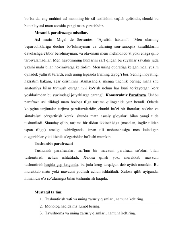 bo‘lsa-da, eng muhimi asl matnning bir xil tuzilishini saqlab qolishdir, chunki bu 
butunlay asl matn asosida yangi matn yaratishdir. 
Mexanik parafrazaga misollar. 
Asl matn: Migel de Servantes, “Ajralish hakami”. “Men ularning 
beparvoliklariga duchor bo‘lolmayman va ularning son-sanoqsiz kasalliklarini 
davolashga e'tibor berolmayman; va ota-onam meni mehmondo‘st yoki enaga qilib 
tarbiyalamadilar. Men hayotimning kunlarini sarf qilgan bu suyaklar savatini juda 
yaxshi mahr bilan hokimiyatga keltirdim; Men uning qudratiga kelganimda, yuzim 
oynadek yaltirab turardi, endi uning tepasida frizning tayog’i bor. Sening inoyating, 
hazratim hakam, agar osishimni istamasangiz, menga tinchlik bering; mana shu 
anatomiya bilan turmush qurganimni ko‘rish uchun har kuni to‘kayotgan ko‘z 
yoshlarimdan bu yuzimdagi jo‘yaklarga qarang”. Komstruktiv Parafraza. Ushbu 
parafraza asl tilidagi matn boshqa tilga tarjima qilinganida yuz beradi. Odatda 
ko‘pgina tarjimalar tarjima parafrazalaridir, chunki ba’zi bir iboralar, so‘zlar va 
sintaksisni o‘zgartirish kerak, shunda matn asosiy g’oyalari bilan yangi tilda 
tushuniladi. Shunday qilib, tarjima bir tildan ikkinchisiga (masalan, ingliz tilidan 
ispan tiliga) amalga oshirilganda, ispan tili tushunchasiga mos keladigan 
o‘zgarishlar yoki kichik o‘zgarishlar bo‘lishi mumkin. 
Tushunish parafrazasi 
Tushunish parafrazalari ma’lum bir mavzuni parafraza so‘zlari bilan 
tushuntirish 
uchun 
ishlatiladi. 
Xulosa 
qilish 
yoki 
murakkab 
mavzuni 
tushuntirish haqida gap ketganda, bu juda keng tarqalgan deb aytish mumkin. Bu 
murakkab matn yoki mavzuni yodlash uchun ishlatiladi. Xulosa qilib aytganda, 
nimanidir o‘z so‘zlaringiz bilan tushuntirish haqida. 
 
Mustaqil ta’lim: 
1. Tushuntirish xati va uning zaruriy qismlari, namuna keltiring. 
2. Monolog haqida ma’lumot bering. 
3. Tavsifnoma va uning zaruriy qismlari, namuna keltiring. 
 
