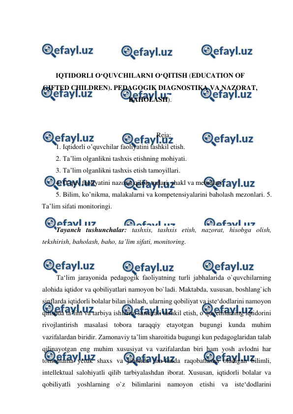  
 
 
 
 
 
IQTIDORLI O‘QUVCHILARNI O‘QITISH (EDUCATION OF 
GIFTED CHILDREN). PEDAGOGIK DIAGNOSTIKA VA NAZORAT, 
BAHOLASH). 
 
 
Reja: 
1. Iqtidorli o’quvchilar faoliyatini tashkil etish. 
2. Ta’lim olganlikni tashxis etishning mohiyati.  
3. Ta’lim olganlikni tashxis etish tamoyillari.  
4. O’quv faoliyatini nazorat qilish turlari, shakl va metodlari. 
5. Bilim, ko’nikma, malakalarni va kompetensiyalarini baholash mezonlari. 5. 
Ta’lim sifati monitoringi. 
 
Tayanch tushunchalar: tashxis, tashxis etish, nazorat, hisobga olish, 
tekshirish, baholash, baho, ta’lim sifati, monitoring. 
 
 
Ta‘lim jarayonida pedagogik faoliyatning turli jabhalarida o`quvchilarning 
alohida iqtidor va qobiliyatlari namoyon bo`ladi. Maktabda, xususan, boshlang`ich 
sinflarda iqtidorli bolalar bilan ishlash, ularning qobiliyat va iste‘dodlarini namoyon 
qilishda ta‘lim va tarbiya ishlarini samarali tashkil etish, o‘quvchilarning iqtidorini 
rivojlantirish masalasi tobora taraqqiy etayotgan bugungi kunda muhim 
vazifalardan biridir. Zamonaviy ta’lim sharoitida bugungi kun pedagoglaridan talab 
qilinayotgan eng muhim xususiyat va vazifalardan biri ham yosh avlodni har 
tomonlama yetuk shaxs va jahonda ilm-fanda raqobatlasha oladigan bilimli, 
intellektual salohiyatli qilib tarbiyalashdan iborat. Xususan, iqtidorli bolalar va 
qobiliyatli yoshlarning o`z bilimlarini namoyon etishi va iste‘dodlarini 
