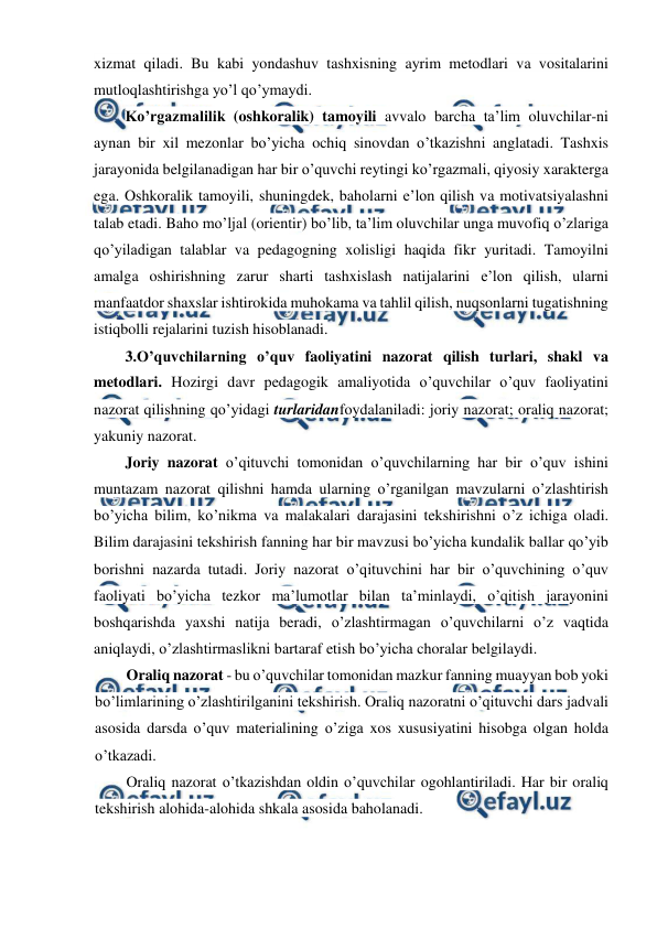  
 
xizmat qiladi. Bu kabi yondashuv tashxisning ayrim metodlari va vositalarini 
mutloqlashtirishga yo’l qo’ymaydi. 
Ko’rgazmalilik (oshkoralik) tamoyili avvalo barcha ta’lim oluvchilar-ni 
aynan bir xil mezonlar bo’yicha ochiq sinovdan o’tkazishni anglatadi. Tashxis 
jarayonida belgilanadigan har bir o’quvchi reytingi ko’rgazmali, qiyosiy xarakterga 
ega. Oshkoralik tamoyili, shuningdek, baholarni e’lon qilish va motivatsiyalashni 
talab etadi. Baho mo’ljal (orientir) bo’lib, ta’lim oluvchilar unga muvofiq o’zlariga 
qo’yiladigan talablar va pedagogning xolisligi haqida fikr yuritadi. Tamoyilni 
amalga oshirishning zarur sharti tashxislash natijalarini e’lon qilish, ularni 
manfaatdor shaxslar ishtirokida muhokama va tahlil qilish, nuqsonlarni tugatishning 
istiqbolli rejalarini tuzish hisoblanadi. 
3.O’quvchilarning o’quv faoliyatini nazorat qilish turlari, shakl va 
metodlari. Hozirgi davr pedagogik amaliyotida o’quvchilar o’quv faoliyatini 
nazorat qilishning qo’yidagi turlaridanfoydalaniladi: joriy nazorat; oraliq nazorat; 
yakuniy nazorat. 
Joriy nazorat o’qituvchi tomonidan o’quvchilarning har bir o’quv ishini 
muntazam nazorat qilishni hamda ularning o’rganilgan mavzularni o’zlashtirish 
bo’yicha bilim, ko’nikma va malakalari darajasini tekshirishni o’z ichiga oladi. 
Bilim darajasini tekshirish fanning har bir mavzusi bo’yicha kundalik ballar qo’yib 
borishni nazarda tutadi. Joriy nazorat o’qituvchini har bir o’quvchining o’quv 
faoliyati bo’yicha tezkor ma’lumotlar bilan ta’minlaydi, o’qitish jarayonini 
boshqarishda yaxshi natija beradi, o’zlashtirmagan o’quvchilarni o’z vaqtida 
aniqlaydi, o’zlashtirmaslikni bartaraf etish bo’yicha choralar belgilaydi. 
Oraliq nazorat - bu o’quvchilar tomonidan mazkur fanning muayyan bob yoki 
bo’limlarining o’zlashtirilganini tekshirish. Oraliq nazoratni o’qituvchi dars jadvali 
asosida darsda o’quv materialining o’ziga xos xususiyatini hisobga olgan holda 
o’tkazadi. 
Oraliq nazorat o’tkazishdan oldin o’quvchilar ogohlantiriladi. Har bir oraliq 
tekshirish alohida-alohida shkala asosida baholanadi. 
