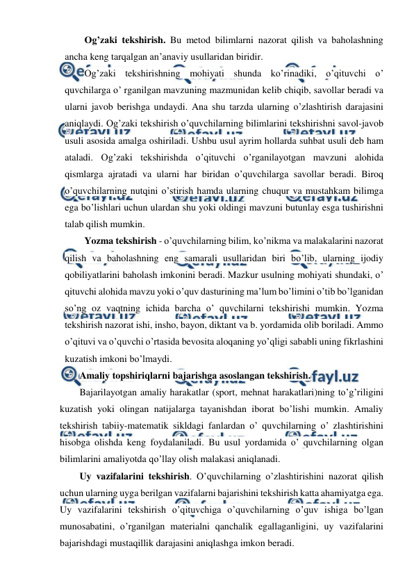  
 
Og’zaki tekshirish. Bu metod bilimlarni nazorat qilish va baholashning 
ancha keng tarqalgan an’anaviy usullaridan biridir. 
Og’zaki tekshirishning mohiyati shunda ko’rinadiki, o’qituvchi o’ 
quvchilarga o’ rganilgan mavzuning mazmunidan kelib chiqib, savollar beradi va 
ularni javob berishga undaydi. Ana shu tarzda ularning o’zlashtirish darajasini 
aniqlaydi. Og’zaki tekshirish o’quvchilarning bilimlarini tekshirishni savol-javob 
usuli asosida amalga oshiriladi. Ushbu usul ayrim hollarda suhbat usuli deb ham 
ataladi. Og’zaki tekshirishda o’qituvchi o’rganilayotgan mavzuni alohida 
qismlarga ajratadi va ularni har biridan o’quvchilarga savollar beradi. Biroq 
o’quvchilarning nutqini o’stirish hamda ularning chuqur va mustahkam bilimga 
ega bo’lishlari uchun ulardan shu yoki oldingi mavzuni butunlay esga tushirishni 
talab qilish mumkin. 
Yozma tekshirish - o’quvchilarning bilim, ko’nikma va malakalarini nazorat 
qilish va baholashning eng samarali usullaridan biri bo’lib, ularning ijodiy 
qobiliyatlarini baholash imkonini beradi. Mazkur usulning mohiyati shundaki, o’ 
qituvchi alohida mavzu yoki o’quv dasturining ma’lum bo’limini o’tib bo’lganidan 
so’ng oz vaqtning ichida barcha o’ quvchilarni tekshirishi mumkin. Yozma 
tekshirish nazorat ishi, insho, bayon, diktant va b. yordamida olib boriladi. Ammo 
o’qituvi va o’quvchi o’rtasida bevosita aloqaning yo’qligi sababli uning fikrlashini 
kuzatish imkoni bo’lmaydi. 
Amaliy topshiriqlarni bajarishga asoslangan tekshirish. 
Bajarilayotgan amaliy harakatlar (sport, mehnat harakatlari)ning to’g’riligini 
kuzatish yoki olingan natijalarga tayanishdan iborat bo’lishi mumkin. Amaliy 
tekshirish tabiiy-matematik sikldagi fanlardan o’ quvchilarning o’ zlashtirishini 
hisobga olishda keng foydalaniladi. Bu usul yordamida o’ quvchilarning olgan 
bilimlarini amaliyotda qo’llay olish malakasi aniqlanadi. 
Uy vazifalarini tekshirish. O’quvchilarning o’zlashtirishini nazorat qilish 
uchun ularning uyga berilgan vazifalarni bajarishini tekshirish katta ahamiyatga ega. 
Uy vazifalarini tekshirish o’qituvchiga o’quvchilarning o’quv ishiga bo’lgan 
munosabatini, o’rganilgan materialni qanchalik egallaganligini, uy vazifalarini 
bajarishdagi mustaqillik darajasini aniqlashga imkon beradi. 
