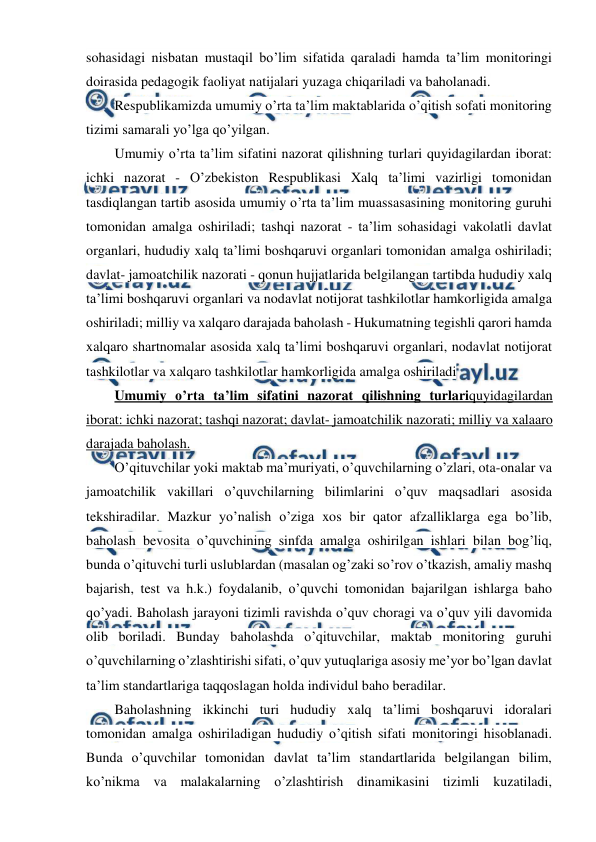  
 
sohasidagi nisbatan mustaqil bo’lim sifatida qaraladi hamda ta’lim monitoringi 
doirasida pedagogik faoliyat natijalari yuzaga chiqariladi va baholanadi. 
Respublikamizda umumiy o’rta ta’lim maktablarida o’qitish sofati monitoring 
tizimi samarali yo’lga qo’yilgan. 
Umumiy o’rta ta’lim sifatini nazorat qilishning turlari quyidagilardan iborat: 
ichki nazorat - O’zbekiston Respublikasi Xalq ta’limi vazirligi tomonidan 
tasdiqlangan tartib asosida umumiy o’rta ta’lim muassasasining monitoring guruhi 
tomonidan amalga oshiriladi; tashqi nazorat - ta’lim sohasidagi vakolatli davlat 
organlari, hududiy xalq ta’limi boshqaruvi organlari tomonidan amalga oshiriladi; 
davlat- jamoatchilik nazorati - qonun hujjatlarida belgilangan tartibda hududiy xalq 
ta’limi boshqaruvi organlari va nodavlat notijorat tashkilotlar hamkorligida amalga 
oshiriladi; milliy va xalqaro darajada baholash - Hukumatning tegishli qarori hamda 
xalqaro shartnomalar asosida xalq ta’limi boshqaruvi organlari, nodavlat notijorat 
tashkilotlar va xalqaro tashkilotlar hamkorligida amalga oshiriladi 
Umumiy o’rta ta’lim sifatini nazorat qilishning turlariquyidagilardan 
iborat: ichki nazorat; tashqi nazorat; davlat- jamoatchilik nazorati; milliy va xalaaro 
darajada baholash. 
O’qituvchilar yoki maktab ma’muriyati, o’quvchilarning o’zlari, ota-onalar va 
jamoatchilik vakillari o’quvchilarning bilimlarini o’quv maqsadlari asosida 
tekshiradilar. Mazkur yo’nalish o’ziga xos bir qator afzalliklarga ega bo’lib, 
baholash bevosita o’quvchining sinfda amalga oshirilgan ishlari bilan bog’liq, 
bunda o’qituvchi turli uslublardan (masalan og’zaki so’rov o’tkazish, amaliy mashq 
bajarish, test va h.k.) foydalanib, o’quvchi tomonidan bajarilgan ishlarga baho 
qo’yadi. Baholash jarayoni tizimli ravishda o’quv choragi va o’quv yili davomida 
olib boriladi. Bunday baholashda o’qituvchilar, maktab monitoring guruhi 
o’quvchilarning o’zlashtirishi sifati, o’quv yutuqlariga asosiy me’yor bo’lgan davlat 
ta’lim standartlariga taqqoslagan holda individul baho beradilar. 
Baholashning ikkinchi turi hududiy xalq ta’limi boshqaruvi idoralari 
tomonidan amalga oshiriladigan hududiy o’qitish sifati monitoringi hisoblanadi. 
Bunda o’quvchilar tomonidan davlat ta’lim standartlarida belgilangan bilim, 
ko’nikma va malakalarning o’zlashtirish dinamikasini tizimli kuzatiladi, 
