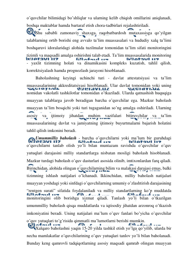  
 
o’quvchilar bilimidagi bo’shliqlar va ularning kelib chiqish omillarini aniqlanadi, 
boshqa maktablar hamda bartaraf etish chora-tadbirlari rejalashtiriladi. 
Shu sababli zamonaviy shaxsga, raqobatbardosh mutaxassisga qo’yilgan 
talablarning ortib borishi eng avvalo ta’lim muassasalari va hududiy xalq ta’limi 
boshqaruvi idoralaridagi alohida tuzilmalar tomonidan ta’lim sifati monitoringini 
tizimli va maqsadli amalga oshirishni talab etadi. Ta’lim muassasalarida monitoring 
- yaxlit tizimning holati va dinamikasini kompleks kuzatish, tahlil qilish, 
korrektsiyalash hamda prognozlash jarayoni hisoblanadi. 
Baholashning keyingi uchinchi turi - davlat attestatsiyasi va ta’lim 
muassasalarining akkreditatsiyasi hisoblanadi. Ular davlat tomonidan yoki uning 
nomidan vakolatli tashkilotlar tomonidan o’tkaziladi. Ularda qatnashish huquqiga 
muayyan talablarga javob beradigan barcha o’quvchilar ega. Mazkur baholash 
muayyan ta’lim bosqichi yoki turi tugaganidan so’ng amalga oshiriladi. Ularning 
asosiy 
va 
ijtimoiy 
jihatdan 
muhim 
vazifalari 
bitiruvchilar 
va 
ta’lim 
muassasalarining davlat va jamiyatning ijtimoiy buyurtmalarni bajarish holatini 
tahlil qilish imkonini beradi. 
Umummilliy baholash - barcha o’quvchilarni yoki ma’lum bir guruhdagi 
o’quvchilarni tanlab olish yo’li bilan muntazam ravishda o’quvchilar o’quv 
yutuqlari darajasini milliy standartlarga nisbatan mosligi baholash hisoblanadi. 
Mazkur turdagi baholash o’quv dasturlari asosida olinib, imtixonlardan farq qiladi. 
Birinchidan, alohida olingan o’quvchilarning bilim va malakasi darajasi emas, balki 
tizimning ishlash natijalari o’lchanadi. Ikkinchidan, milliy baholash natijalari 
muayyan yoshdagi yoki sinfdagi o’quvchilarning umumiy o’zlashtirish darajasining 
“rentgen surati” sifatida foydalaniladi va milliy standartlarning ko’p muddatda 
monitoringini olib borishga xizmat qiladi. Tanlash yo’li bilan o’tkazilgan 
umummilliy baholash qisqa muddatlarda va iqtisodiy jihatdan arzonroq o’tkazish 
imkoniyatini beradi. Uning natijalari ma’lum o’quv fanlari bo’yicha o’quvchilar 
o’quv yutuqlari to’g’risida qimmatli ma’lumotlarni berishi mumkin. 
Xalqaro baholashni yaqin 15-20 yilda tashkil etish yo’lga qo’yilib, ularda bir 
necha mamlakatlar o’quvchilarining o’quv yutuqlari tanlov yo’li bilan baholanadi. 
Bunday keng qamrovli tadqiqotlarning asosiy maqsadi qamrab olingan muayyan 
