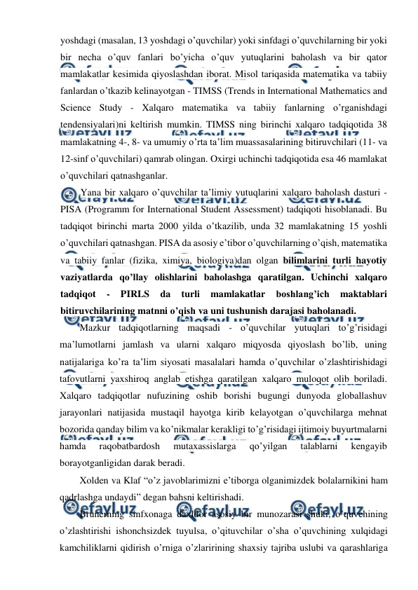  
 
yoshdagi (masalan, 13 yoshdagi o’quvchilar) yoki sinfdagi o’quvchilarning bir yoki 
bir necha o’quv fanlari bo’yicha o’quv yutuqlarini baholash va bir qator 
mamlakatlar kesimida qiyoslashdan iborat. Misol tariqasida matematika va tabiiy 
fanlardan o’tkazib kelinayotgan - TIMSS (Trends in International Mathematics and 
Science Study - Xalqaro matematika va tabiiy fanlarning o’rganishdagi 
tendensiyalari)ni keltirish mumkin. TIMSS ning birinchi xalqaro tadqiqotida 38 
mamlakatning 4-, 8- va umumiy o’rta ta’lim muassasalarining bitiruvchilari (11- va 
12-sinf o’quvchilari) qamrab olingan. Oxirgi uchinchi tadqiqotida esa 46 mamlakat 
o’quvchilari qatnashganlar. 
Yana bir xalqaro o’quvchilar ta’limiy yutuqlarini xalqaro baholash dasturi - 
PISA (Programm for International Student Assessment) tadqiqoti hisoblanadi. Bu 
tadqiqot birinchi marta 2000 yilda o’tkazilib, unda 32 mamlakatning 15 yoshli 
o’quvchilari qatnashgan. PISA da asosiy e’tibor o’quvchilarning o’qish, matematika 
va tabiiy fanlar (fizika, ximiya, biologiya)dan olgan bilimlarini turli hayotiy 
vaziyatlarda qo’llay olishlarini baholashga qaratilgan. Uchinchi xalqaro 
tadqiqot 
- 
PIRLS 
da 
turli 
mamlakatlar 
boshlang’ich 
maktablari 
bitiruvchilarining matnni o’qish va uni tushunish darajasi baholanadi. 
Mazkur tadqiqotlarning maqsadi - o’quvchilar yutuqlari to’g’risidagi 
ma’lumotlarni jamlash va ularni xalqaro miqyosda qiyoslash bo’lib, uning 
natijalariga ko’ra ta’lim siyosati masalalari hamda o’quvchilar o’zlashtirishidagi 
tafovutlarni yaxshiroq anglab etishga qaratilgan xalqaro muloqot olib boriladi. 
Xalqaro tadqiqotlar nufuzining oshib borishi bugungi dunyoda globallashuv 
jarayonlari natijasida mustaqil hayotga kirib kelayotgan o’quvchilarga mehnat 
bozorida qanday bilim va ko’nikmalar kerakligi to’g’risidagi ijtimoiy buyurtmalarni 
hamda 
raqobatbardosh 
mutaxassislarga 
qo’yilgan 
talablarni 
kengayib 
borayotganligidan darak beradi. 
Xolden va Klaf “o’z javoblarimizni e’tiborga olganimizdek bolalarnikini ham 
qadrlashga undaydi” degan bahsni keltirishadi. 
Brunerning sinfxonaga daxldor asosiy bir munozarasi shuki, o’quvchining 
o’zlashtirishi ishonchsizdek tuyulsa, o’qituvchilar o’sha o’quvchining xulqidagi 
kamchiliklarni qidirish o’rniga o’zlaririning shaxsiy tajriba uslubi va qarashlariga 
