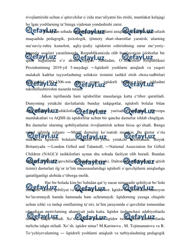  
 
rivojlantirishi uchun o`qituvchilar o`zida mas‘uliyatni his etishi, mamlakat kelajagi 
bo`lgan yoshlarning ta‘limiga vijdonan yondashishi zarur.  
         Muayyan sohada iqtidorga ega shaxslarni aniqlash va qoʻllab-quvvatlash 
maqsadida pedagogik, psixologik, ijtimoiy shart-sharoitlar yaratish, ularning 
maʻnaviy-ruhiy kamoloti, aqliy-ijodiy iqtidorini oshirishning zarur meʻyoriy-
huquqiy asoslari yaratilmoqda. Respublikamizda olib borilayotgan islohotlar bir 
qator hujjatlarda oʻz aksini topgan. Jumladan, Oʻzbekiston Respublikasi 
Prezidentining 2019-yil 3-maydagi ―Iqtidorli yoshlarni aniqlash va yuqori 
malakali kadrlar tayyorlashning uzluksiz tizimini tashkil etish chora-tadbirlari 
toʻgʻrisida‖ PQ-4306-son qarori aynan iqtidorli bolalar bilan ishlashni 
takomillashtirishni nazarda tutadi. 
       Jahon tajribasida ham iqtidorlilar masalasiga katta e‘tibor qaratiladi. 
Dunyoning yetakchi davlatlarida bunday tadqiqotlar, iqtidorli bolalar bilan 
shug`ullanuvchi tashkilotlar o`z faoliyatini yuritadi. Jumladan, Yevropa 
mamlakatlari va AQSH da iqtidorlilar uchun bir qancha dasturlar ishlab chiqilgan. 
Bu dasturlar ularning qobiliyatlarini rivojlantirish uchun hissa qo`shadi. Bunga 
misol sifatida xalqaro ―Merit‖ dasturini ko`rsatish mumkin. Bu dastur o`rta 
maktabda iqtidorli bolalarni tanlash bo`yicha yetakchi hisoblanadi. Buyuk 
Britaniyada ―London Gifted and Talanted‖, ―National Association for Gifted 
Children (NAGC)‖ tashkilotlari aynan shu sohada faoliyat olib boradi. Bundan 
tashqari, PISA (O`quvchilarni xalqaro baholash), Dalton-reja (Individual o`qitish 
tizimi) dasturlari ilg`or ta‘lim muassasalaridagi iqtidorli o`quvchjilarni aniqlashga 
qaratilganligi alohida e‘tiborga molik.  
          Har bir bolada kim bo`lishidan qat‘iy nazar nimagadir qobiliyat bo`lishi 
mumkin. Lekin, qobiliyat va iqtidorning farqi bor. Iqtidor har doim ham namoyon 
bo‘lavermaydi hamda hammada ham uchramaydi. Iqtidorning yuzaga chiqishi 
uchun ichki va tashqi omillarning ta‘siri, ta‘lim jarayonida o`quvchilar tomonidan 
olinadigan motivlarning ahamiyati juda katta. Iqtidor tushunchasi adabiyotlarda 
turlicha talqin etiladi. Xo`sh, iqtidor nima? Iqtidor tushunchasi adabiyotlarda 
turlicha talqin etiladi. Xo`sh, iqtidor nima? M.Karimova , M. Tojimamatova va R. 
To‘ychiyevalarning ― Iqtidorli yoshlarni aniqlash va tarbiyalashning pedagogik 
