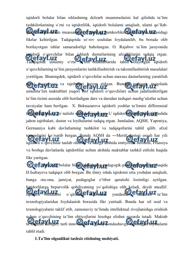  
 
iqtidorli bolalar bilan ishlashning dolzarb muammolarini hal qilishda ta‘lim 
tashkilotlarining o`rni va iqtidorlilik, iqtidorli bolalarni aniqlash, ularni qo`llab-
quvvatlashda ta‘lim muassasalari o`rtasidagi hamkorlikni tashkil etish borasidagi 
fikrlar keltirilgan. Tadqiqotda so`rov usulidan foydalanilib, bu borada olib 
borilayotgan ishlar samaradorligi baholangan. O. Rajabov ta`lim jarayonida 
iqtidorli o`quvchilar bilan ishlash dasturlarining afzalliklarini tadqiq etgan. 
Tadqiqotda umumiy o‘rta ta‘lim maktablarida tahsil olayotgan iqtidorli 
o‘quvchilarning ta‘lim jarayonlarini tashkillashtirish va takomillashtirish masalalari 
yoritilgan. Shuningdek, iqtidorli o‘quvchilar uchun maxsus dasturlarning yaratilish 
tarixi, nazariyasi va tajribalari bayon etilgan. Bundan tashqari, maqolada 
umumta‘lim maktablari yuqori sinf iqtidorli o‘quvchilari uchun jadallashtirilgan 
ta‘lim tizimi asosida olib boriladigan dars va darsdan tashqari mashg‘ulotlar uchun 
tavsiyalar ham berilgan.  X. Beknazarova iqtidorli yoshlar ta‘limini differensial 
ta‘limning asosiy yo`nalishi sifatida o`rgangan. U iqdidorli bolalar bilan ishlashda 
jahon tajribalari, dastur va loyihalarini tadqiq etgan. Jumladan, AQSH, Yaponiya, 
Germaniya kabi davlatlarning tashkilot va tadqiqotlarini tahlil qilib, afzal 
tomonlarini ko`rsatib bergan. Bunda AQSH da ―Merit‖ dasturi orqali har yili 
iqtidorli o`quvchilar tanlab olinishi va ularga alohida imtiyozlar berilishi, Fransiya 
va boshqa davlatlarda iqtidorlilar uchun alohida maktablar tashkil etilishi haqida 
fikr yuritgan.   
        Iqtidorli bolalar bilan ishlashning pedagogik-psixologik usullari haqida 
D.Isabayeva tadqiqot olib borgan. Bu ilmiy ishda iqtidorni erta yoshdan aniqlash, 
bunga ota-ona, jamiyat, pedagoglar e‘tibor qaratishi lozimligi aytilgan. 
Iqtidorlilarga beparvolik qobiliyatning yo`qolishiga olib keladi, deydi muallif. 
Iqtidorli 
bolalarni 
o`qitishda 
individual 
yondashuv, 
samarali 
ta‘lim 
texnologiyalaridan foydalanish borasida fikr yuritadi. Bunda har xil usul va 
texnologiyalarni taklif etib, zamonaviy ta‘limda intellektual rivojlanishga erishish 
uchun o`quvchining ta‘lim ehtiyojlarini hisobga olishni nazarda tutadi. Maktab 
ta‘limidan tashqari, turli innovatsion va ijodiy yondashuvga asoslangan loyihalarni 
tahlil etadi. 
1.Ta’lim olganlikni tashxis etishning mohiyati. 
