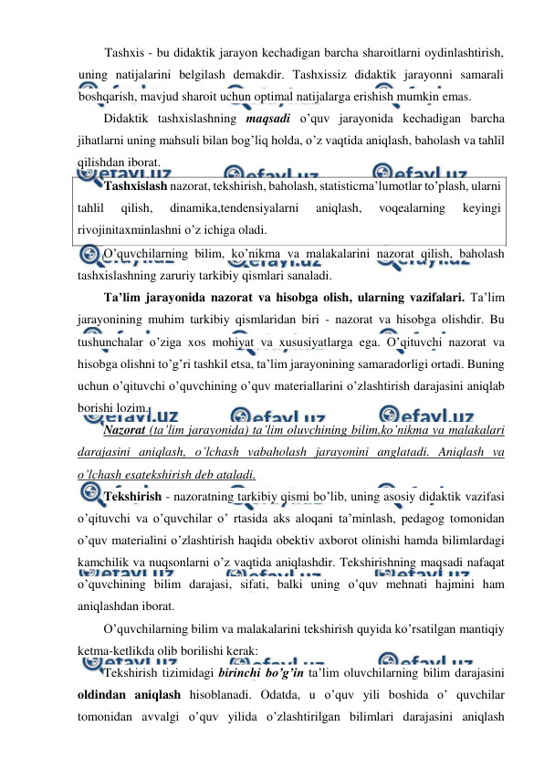  
 
Tashxis - bu didaktik jarayon kechadigan barcha sharoitlarni oydinlashtirish, 
uning natijalarini belgilash demakdir. Tashxissiz didaktik jarayonni samarali 
boshqarish, mavjud sharoit uchun optimal natijalarga erishish mumkin emas. 
Didaktik tashxislashning maqsadi o’quv jarayonida kechadigan barcha 
jihatlarni uning mahsuli bilan bog’liq holda, o’z vaqtida aniqlash, baholash va tahlil 
qilishdan iborat. 
Tashxislash nazorat, tekshirish, baholash, statisticma’lumotlar to’plash, ularni 
tahlil 
qilish, 
dinamika,tendensiyalarni 
aniqlash, 
voqealarning 
keyingi 
rivojinitaxminlashni o’z ichiga oladi.  
O’quvchilarning bilim, ko’nikma va malakalarini nazorat qilish, baholash 
tashxislashning zaruriy tarkibiy qismlari sanaladi. 
Ta’lim jarayonida nazorat va hisobga olish, ularning vazifalari. Ta’lim 
jarayonining muhim tarkibiy qismlaridan biri - nazorat va hisobga olishdir. Bu 
tushunchalar o’ziga xos mohiyat va xususiyatlarga ega. O’qituvchi nazorat va 
hisobga olishni to’g’ri tashkil etsa, ta’lim jarayonining samaradorligi ortadi. Buning 
uchun o’qituvchi o’quvchining o’quv materiallarini o’zlashtirish darajasini aniqlab 
borishi lozim. 
Nazorat (ta’lim jarayonida) ta’lim oluvchining bilim,ko’nikma va malakalari 
darajasini aniqlash, o’lchash vabaholash jarayonini anglatadi. Aniqlash va 
o’lchash esatekshirish deb ataladi.  
Tekshirish - nazoratning tarkibiy qismi bo’lib, uning asosiy didaktik vazifasi 
o’qituvchi va o’quvchilar o’ rtasida aks aloqani ta’minlash, pedagog tomonidan 
o’quv materialini o’zlashtirish haqida obektiv axborot olinishi hamda bilimlardagi 
kamchilik va nuqsonlarni o’z vaqtida aniqlashdir. Tekshirishning maqsadi nafaqat 
o’quvchining bilim darajasi, sifati, balki uning o’quv mehnati hajmini ham 
aniqlashdan iborat. 
O’quvchilarning bilim va malakalarini tekshirish quyida ko’rsatilgan mantiqiy 
ketma-ketlikda olib borilishi kerak: 
Tekshirish tizimidagi birinchi bo’g’in ta’lim oluvchilarning bilim darajasini 
oldindan aniqlash hisoblanadi. Odatda, u o’quv yili boshida o’ quvchilar 
tomonidan avvalgi o’quv yilida o’zlashtirilgan bilimlari darajasini aniqlash 
