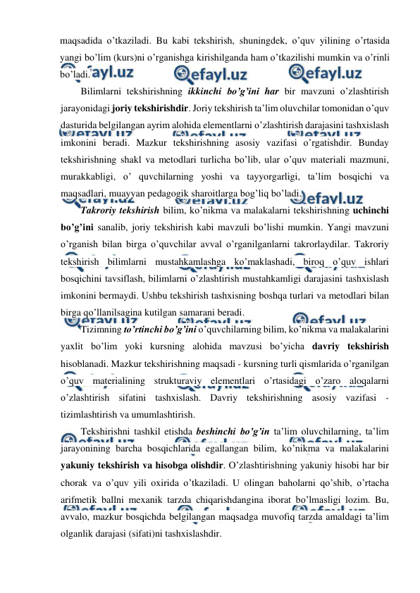  
 
maqsadida o’tkaziladi. Bu kabi tekshirish, shuningdek, o’quv yilining o’rtasida 
yangi bo’lim (kurs)ni o’rganishga kirishilganda ham o’tkazilishi mumkin va o’rinli 
bo’ladi. 
Bilimlarni tekshirishning ikkinchi bo’g’ini har bir mavzuni o’zlashtirish 
jarayonidagi joriy tekshirishdir. Joriy tekshirish ta’lim oluvchilar tomonidan o’quv 
dasturida belgilangan ayrim alohida elementlarni o’zlashtirish darajasini tashxislash 
imkonini beradi. Mazkur tekshirishning asosiy vazifasi o’rgatishdir. Bunday 
tekshirishning shakl va metodlari turlicha bo’lib, ular o’quv materiali mazmuni, 
murakkabligi, o’ quvchilarning yoshi va tayyorgarligi, ta’lim bosqichi va 
maqsadlari, muayyan pedagogik sharoitlarga bog’liq bo’ladi. 
Takroriy tekshirish bilim, ko’nikma va malakalarni tekshirishning uchinchi 
bo’g’ini sanalib, joriy tekshirish kabi mavzuli bo’lishi mumkin. Yangi mavzuni 
o’rganish bilan birga o’quvchilar avval o’rganilganlarni takrorlaydilar. Takroriy 
tekshirish bilimlarni mustahkamlashga ko’maklashadi, biroq o’quv ishlari 
bosqichini tavsiflash, bilimlarni o’zlashtirish mustahkamligi darajasini tashxislash 
imkonini bermaydi. Ushbu tekshirish tashxisning boshqa turlari va metodlari bilan 
birga qo’llanilsagina kutilgan samarani beradi. 
Tizimning to’rtinchi bo’g’ini o’quvchilarning bilim, ko’nikma va malakalarini 
yaxlit bo’lim yoki kursning alohida mavzusi bo’yicha davriy tekshirish 
hisoblanadi. Mazkur tekshirishning maqsadi - kursning turli qismlarida o’rganilgan 
o’quv materialining strukturaviy elementlari o’rtasidagi o’zaro aloqalarni 
o’zlashtirish sifatini tashxislash. Davriy tekshirishning asosiy vazifasi - 
tizimlashtirish va umumlashtirish. 
Tekshirishni tashkil etishda beshinchi bo’g’in ta’lim oluvchilarning, ta’lim 
jarayonining barcha bosqichlarida egallangan bilim, ko’nikma va malakalarini 
yakuniy tekshirish va hisobga olishdir. O’zlashtirishning yakuniy hisobi har bir 
chorak va o’quv yili oxirida o’tkaziladi. U olingan baholarni qo’shib, o’rtacha 
arifmetik ballni mexanik tarzda chiqarishdangina iborat bo’lmasligi lozim. Bu, 
avvalo, mazkur bosqichda belgilangan maqsadga muvofiq tarzda amaldagi ta’lim 
olganlik darajasi (sifati)ni tashxislashdir. 
