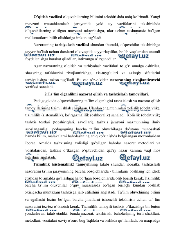  
 
O’qitish vazifasi o’quvchilarning bilimini tekshirishda aniq ko’rinadi. Yangi 
mavzuni 
mustahkamlash 
jarayonida 
yoki 
uy 
vazifalarini 
tekshirishda 
o’quvchilarning o’tilgan mavzuni takrorlashga, ular uchun tushunarsiz bo’lgan 
ma’lumotlarni bilib olishlariga imkon tug’iladi. 
Nazoratning tarbiyalash vazifasi shundan iboratki, o’quvchilar tekshirishga 
tayyor bo’lish uchun darslarni o’z vaqtida tayyorlaydilar, bo’sh vaqtlaridan unumli 
foydalanishga harakat qiladilar, intizomga o’ rganadilar. 
Agar nazoratning o’qitish va tarbiyalash vazifalari to’g’ri amalga oshirilsa, 
shaxsning tafakkurini rivojlantirishga, xis-tuyg’ulari va axloqiy sifatlarini 
tarbiyalashga imkon tug’iladi. Bu esa o’z-o’zidan nazoratning rivojlantiruvchi 
vazifasi sanaladi. 
2.Ta’lim olganlikni nazorat qilish va tashxislash tamoyillari. 
Pedagogikada o’quvchilarning ta’lim olganligini tashxislash va nazorat qilish 
tamoyillarining tizimi ishlab chiqilgan. Ulardan eng muhimlari xolislik (obektivlik), 
tizimlilik (sistemalilik), ko’rgazmalilik (oshkoralik) sanaladi. Xolislik (obektivlik) 
tashxis testlari (topshiriqlari, savollari), tashxis jarayoni mazmunining ilmiy 
asoslanganligi, pedagogning barcha ta’lim oluvchilarga do’stona munosabati 
hamda bilim, malakalarni baholashning aniq ko’rinishda belgilangan mezonlaridan 
iborat. Amalda tashxisning xolisligi qo’yilgan baholar nazorat metodlari va 
vositalaridan, tashxis o’tkazgan o’qituvchidan qat’iy nazar xamma vaqt mos 
kelishini anglatadi. 
Tizimlilik (sistemalilik) tamoyilining talabi shundan iboratki, tashxislash 
nazoratini ta’lim jarayonining barcha bosqichlarida - bilimlarni boshlang’ich idrok 
etishdan to amalda qo’llashgacha bo’lgan bosqichlarida olib borish kerak.Tizimlilik 
barcha ta’lim oluvchilar o’quv muassasida bo’lgan birinchi kundan boshlab 
oxirigacha muntazam tashxisga jalb etilishini anglatadi. Ta’lim oluvchining bilimi 
va egallashi lozim bo’lgan barcha jihatlarni ishonchli tekshirish uchun ta’ lim 
nazoratini tez-tez o’tkazish kerak. Tizimlilik tamoyili tashxis o’tkazishga bir butun 
yondashuvni talab etadiki, bunda nazorat, tekshirish, baholashning turli shakllari, 
metodlari, vositalari uzviy o’zaro bog’liqlikda va birlikda qo’llaniladi, bir maqsadga 
