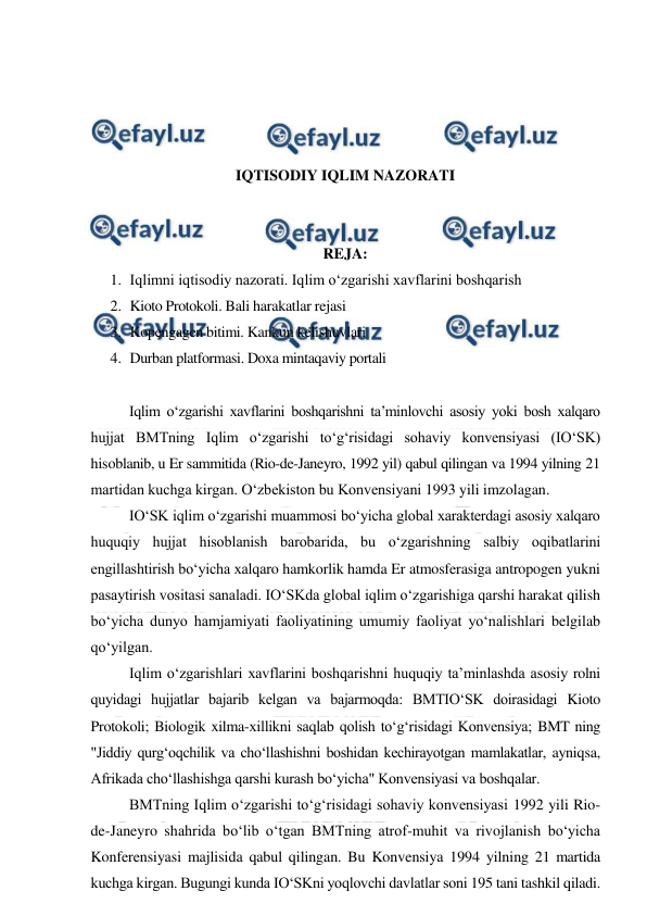  
 
 
 
 
 
IQTISODIY IQLIM NAZORATI 
 
 
REJA: 
1. Iqlimni iqtisodiy nazorati. Iqlim o‘zgarishi xavflarini boshqarish 
2. Kioto Protokoli. Bali harakatlar rejasi 
3. Kopengagen bitimi. Kankun kelishuvlari 
4. Durban platformasi. Doxa mintaqaviy portali 
 
Iqlim o‘zgarishi xavflarini boshqarishni ta’minlovchi asosiy yoki bosh xalqaro 
hujjat BMTning Iqlim o‘zgarishi to‘g‘risidagi sohaviy konvensiyasi (IO‘SK) 
hisoblanib, u Er sammitida (Rio-de-Janeyro, 1992 yil) qabul qilingan va 1994 yilning 21 
martidan kuchga kirgan. O‘zbekiston bu Konvensiyani 1993 yili imzolagan. 
IO‘SK iqlim o‘zgarishi muammosi bo‘yicha global xarakterdagi asosiy xalqaro 
huquqiy hujjat hisoblanish barobarida, bu o‘zgarishning salbiy oqibatlarini 
engillashtirish bo‘yicha xalqaro hamkorlik hamda Er atmosferasiga antropogen yukni 
pasaytirish vositasi sanaladi. IO‘SKda global iqlim o‘zgarishiga qarshi harakat qilish 
bo‘yicha dunyo hamjamiyati faoliyatining umumiy faoliyat yo‘nalishlari belgilab 
qo‘yilgan. 
Iqlim o‘zgarishlari xavflarini boshqarishni huquqiy ta’minlashda asosiy rolni 
quyidagi hujjatlar bajarib kelgan va bajarmoqda: BMTIO‘SK doirasidagi Kioto 
Protokoli; Biologik xilma-xillikni saqlab qolish to‘g‘risidagi Konvensiya; BMT ning 
"Jiddiy qurg‘oqchilik va cho‘llashishni boshidan kechirayotgan mamlakatlar, ayniqsa, 
Afrikada cho‘llashishga qarshi kurash bo‘yicha" Konvensiyasi va boshqalar. 
BMTning Iqlim o‘zgarishi to‘g‘risidagi sohaviy konvensiyasi 1992 yili Rio-
de-Janeyro shahrida bo‘lib o‘tgan BMTning atrof-muhit va rivojlanish bo‘yicha 
Konferensiyasi majlisida qabul qilingan. Bu Konvensiya 1994 yilning 21 martida 
kuchga kirgan. Bugungi kunda IO‘SKni yoqlovchi davlatlar soni 195 tani tashkil qiladi. 
