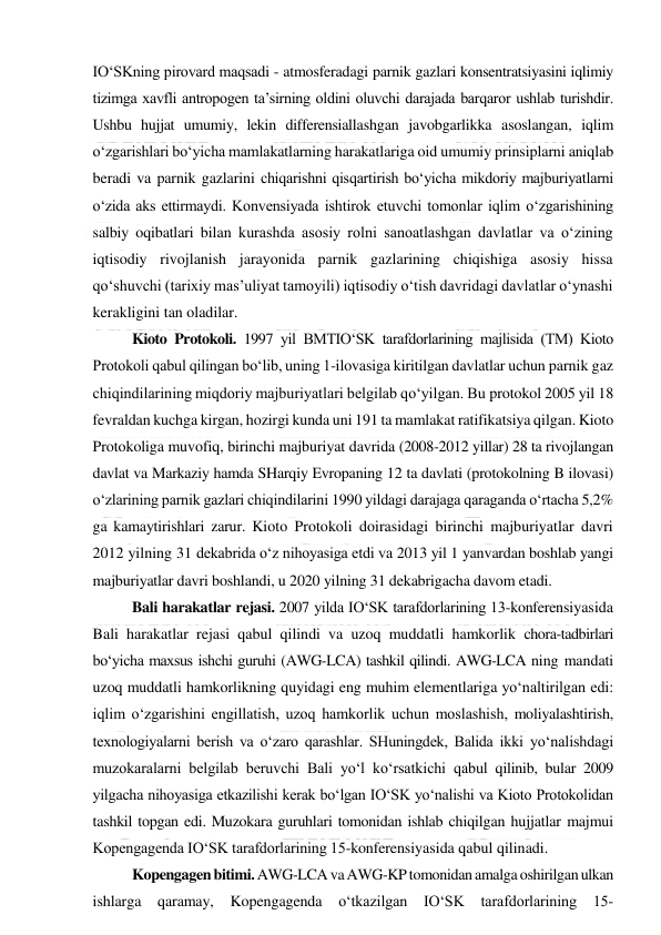  
 
IO‘SKning pirovard maqsadi - atmosferadagi parnik gazlari konsentratsiyasini iqlimiy 
tizimga xavfli antropogen ta’sirning oldini oluvchi darajada barqaror ushlab turishdir. 
Ushbu hujjat umumiy, lekin differensiallashgan javobgarlikka asoslangan, iqlim 
o‘zgarishlari bo‘yicha mamlakatlarning harakatlariga oid umumiy prinsiplarni aniqlab 
beradi va parnik gazlarini chiqarishni qisqartirish bo‘yicha mikdoriy majburiyatlarni 
o‘zida aks ettirmaydi. Konvensiyada ishtirok etuvchi tomonlar iqlim o‘zgarishining 
salbiy oqibatlari bilan kurashda asosiy rolni sanoatlashgan davlatlar va o‘zining 
iqtisodiy rivojlanish jarayonida parnik gazlarining chiqishiga asosiy hissa 
qo‘shuvchi (tarixiy mas’uliyat tamoyili) iqtisodiy o‘tish davridagi davlatlar o‘ynashi 
kerakligini tan oladilar. 
Kioto Protokoli. 1997 yil BMTIO‘SK tarafdorlarining majlisida (TM) Kioto 
Protokoli qabul qilingan bo‘lib, uning 1-ilovasiga kiritilgan davlatlar uchun parnik gaz 
chiqindilarining miqdoriy majburiyatlari belgilab qo‘yilgan. Bu protokol 2005 yil 18 
fevraldan kuchga kirgan, hozirgi kunda uni 191 ta mamlakat ratifikatsiya qilgan. Kioto 
Protokoliga muvofiq, birinchi majburiyat davrida (2008-2012 yillar) 28 ta rivojlangan 
davlat va Markaziy hamda SHarqiy Evropaning 12 ta davlati (protokolning B ilovasi) 
o‘zlarining parnik gazlari chiqindilarini 1990 yildagi darajaga qaraganda o‘rtacha 5,2% 
ga kamaytirishlari zarur. Kioto Protokoli doirasidagi birinchi majburiyatlar davri 
2012 yilning 31 dekabrida o‘z nihoyasiga etdi va 2013 yil 1 yanvardan boshlab yangi 
majburiyatlar davri boshlandi, u 2020 yilning 31 dekabrigacha davom etadi. 
Bali harakatlar rejasi. 2007 yilda IO‘SK tarafdorlarining 13-konferensiyasida 
Bali harakatlar rejasi qabul qilindi va uzoq muddatli hamkorlik chora-tadbirlari 
bo‘yicha maxsus ishchi guruhi (AWG-LCA) tashkil qilindi. AWG-LCA ning mandati 
uzoq muddatli hamkorlikning quyidagi eng muhim elementlariga yo‘naltirilgan edi: 
iqlim o‘zgarishini engillatish, uzoq hamkorlik uchun moslashish, moliyalashtirish, 
texnologiyalarni berish va o‘zaro qarashlar. SHuningdek, Balida ikki yo‘nalishdagi 
muzokaralarni belgilab beruvchi Bali yo‘l ko‘rsatkichi qabul qilinib, bular 2009 
yilgacha nihoyasiga etkazilishi kerak bo‘lgan IO‘SK yo‘nalishi va Kioto Protokolidan 
tashkil topgan edi. Muzokara guruhlari tomonidan ishlab chiqilgan hujjatlar majmui 
Kopengagenda IO‘SK tarafdorlarining 15-konferensiyasida qabul qilinadi. 
Kopengagen bitimi. AWG-LCA va AWG-KP tomonidan amalga oshirilgan ulkan 
ishlarga qaramay, Kopengagenda 
o‘tkazilgan IO‘SK 
tarafdorlarining 15-
