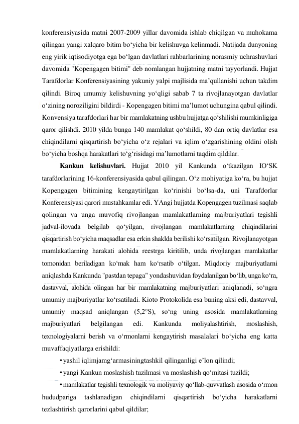  
 
konferensiyasida matni 2007-2009 yillar davomida ishlab chiqilgan va muhokama 
qilingan yangi xalqaro bitim bo‘yicha bir kelishuvga kelinmadi. Natijada dunyoning 
eng yirik iqtisodiyotga ega bo‘lgan davlatlari rahbarlarining norasmiy uchrashuvlari 
davomida "Kopengagen bitimi" deb nomlangan hujjatning matni tayyorlandi. Hujjat 
Tarafdorlar Konferensiyasining yakuniy yalpi majlisida ma’qullanishi uchun takdim 
qilindi. Biroq umumiy kelishuvning yo‘qligi sabab 7 ta rivojlanayotgan davlatlar 
o‘zining noroziligini bildirdi - Kopengagen bitimi ma’lumot uchungina qabul qilindi. 
Konvensiya tarafdorlari har bir mamlakatning ushbu hujjatga qo‘shilishi mumkinligiga 
qaror qilishdi. 2010 yilda bunga 140 mamlakat qo‘shildi, 80 dan ortiq davlatlar esa 
chiqindilarni qisqartirish bo‘yicha o‘z rejalari va iqlim o‘zgarishining oldini olish 
bo‘yicha boshqa harakatlari to‘g‘risidagi ma’lumotlarni taqdim qildilar. 
Kankun kelishuvlari. Hujjat 2010 yil Kankunda o‘tkazilgan IO‘SK 
tarafdorlarining 16-konferensiyasida qabul qilingan. O‘z mohiyatiga ko‘ra, bu hujjat 
Kopengagen bitimining kengaytirilgan ko‘rinishi bo‘lsa-da, uni Tarafdorlar 
Konferensiyasi qarori mustahkamlar edi. YAngi hujjatda Kopengagen tuzilmasi saqlab 
qolingan va unga muvofiq rivojlangan mamlakatlarning majburiyatlari tegishli 
jadval-ilovada belgilab qo‘yilgan, rivojlangan mamlakatlarning chiqindilarini 
qisqartirish bo‘yicha maqsadlar esa erkin shaklda berilishi ko‘rsatilgan. Rivojlanayotgan 
mamlakatlarning harakati alohida reestrga kiritilib, unda rivojlangan mamlakatlar 
tomonidan beriladigan ko‘mak ham ko‘rsatib o‘tilgan. Miqdoriy majburiyatlarni 
aniqlashda Kankunda "pastdan tepaga" yondashuvidan foydalanilgan bo‘lib, unga ko‘ra, 
dastavval, alohida olingan har bir mamlakatning majburiyatlari aniqlanadi, so‘ngra 
umumiy majburiyatlar ko‘rsatiladi. Kioto Protokolida esa buning aksi edi, dastavval, 
umumiy maqsad aniqlangan (5,2°S), so‘ng uning asosida mamlakatlarning 
majburiyatlari 
belgilangan 
edi. 
Kankunda 
moliyalashtirish, 
moslashish, 
texnologiyalarni berish va o‘rmonlarni kengaytirish masalalari bo‘yicha eng katta 
muvaffaqiyatlarga erishildi: 
• yashil iqlimjamg‘armasiningtashkil qilinganligi e’lon qilindi; 
• yangi Kankun moslashish tuzilmasi va moslashish qo‘mitasi tuzildi; 
• mamlakatlar tegishli texnologik va moliyaviy qo‘llab-quvvatlash asosida o‘rmon 
hududpariga 
tashlanadigan 
chiqindilarni 
qisqartirish 
bo‘yicha 
harakatlarni 
tezlashtirish qarorlarini qabul qildilar; 
