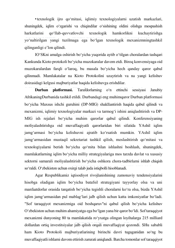  
 
• texnologik ijro qo‘mitasi, iqlimiy texnologiyalarni uzatish markazlari, 
shuningdek, iqlim o‘zgarishi va chiqindilar o‘sishining oldini olishga mospashish 
harkatlarini 
qo‘llab-quvvatlovchi 
texnologik 
hamkorlikni 
kuchaytirishga 
yo‘naltirilgan yangi tuzilmaga ega bo‘lgan texnologik mexanizmningtashkil 
qilinganligi e’lon qilindi. 
IO‘SKni amalga oshirish bo‘yicha yuqorida aytib o‘tilgan choralardan tashqari 
Kankunda Kioto protokoli bo‘yicha muzokaralar davom etdi. Biroq konvensiyaga oid 
muzokaralardan farqli o‘laroq, bu masala bo‘yicha hech qanday qaror qabul 
qilinmadi. Mamlakatalar na Kioto Protokolini uzaytirish va na yangi kelishuv 
doirasidagi kelgusi majburiyatlar haqida kelishuvga erishdilar. 
Durban 
platformasi. 
Tarafdorlarning 
o‘n 
ettinchi 
sessiyasi 
Janubiy 
AfrikaningDurbanida tashkil etildi. Durbandagi eng muhimqaror Durban platformasi 
bo‘yicha Maxsus ishchi guruhini (DP-MIG) shakllantirish haqida qabul qilindi va 
mexanizmi, iqlimiy texnologiyalar markazi va tarmog‘i ishini aniqlashtirish va DP-
MIG ish rejalari bo‘yicha muhim qarorlar qabul qilindi. Konferensiyaning 
moliyalashtirishga oid muvaffaqiyatli qarorlaridan biri sifatida YAshil iqlim 
jamg‘armasi bo‘yicha kelishuvni ajratib ko‘rsatish mumkin. YAshil iqlim 
jamg‘armasidan mustaqil sekretariat tashkil qilish, moslashtirish qo‘mitasi va 
texnologiyalarni berish bo‘yicha qo‘mita bilan ishlashni boshlash, shuningdek, 
mamlakatlarning iqlim bo‘yicha milliy strategiyalariga mos tarzda davlat va xususiy 
sektorni samarali moliyalashtirish bo‘yicha oshkora chora-tadbirlarni ishlab chiqish 
so‘raldi. O‘zbekiston uchun oxirgi talab juda istiqbolli hisoblanadi.  
Agar Respublikamiz iqtisodiyot rivojlanishining zamonaviy tendensiyalarini 
hisobga oladigan iqlim bo‘yicha batafsil strategiyani tayyorlay olsa va uni 
manfaatdorlar orasida tarqatish bo‘yicha tegishli choralarni ko‘ra olsa, bizda YAshil 
iqlim jamg‘armasidan pul mablag‘lari jalb qilish uchun katta imkoniyatlar bo‘ladi. 
"Sof taraqqiyot mexanizmiga oid boshqaruv"ni qabul qilish bo‘yicha kelishuv 
O‘zbekiston uchun muhim ahamiyatga ega bo‘lgan yana bir qaror bo‘ldi. Sof taraqqiyot 
mexanizmi dunyoning 80 ta mamlakatida ro‘yxatga olingan loyihalarga 215 milliard 
dollardan ortiq investitsiyalar jalb qilish orqali muvaffaqiyat qozondi. SHu sababli 
ham Kioto Protokoli majburiyatlarining birinchi davri tugaganidan so‘ng bu 
muvaffaqiyatli ishlarni davom ettirish zarurati aniqlandi. Barcha tomonlar sof taraqqiyot 
