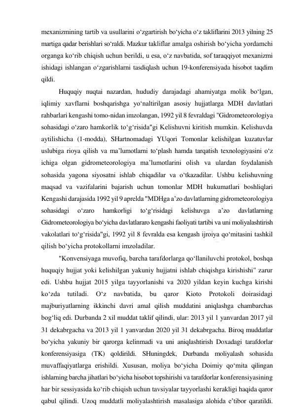  
 
mexanizmining tartib va usullarini o‘zgartirish bo‘yicha o‘z takliflarini 2013 yilning 25 
martiga qadar berishlari so‘raldi. Mazkur takliflar amalga oshirish bo‘yicha yordamchi 
organga ko‘rib chiqish uchun berildi, u esa, o‘z navbatida, sof taraqqiyot mexanizmi 
ishidagi ishlangan o‘zgarishlarni tasdiqlash uchun 19-konferensiyada hisobot taqdim 
qildi.  
Huquqiy nuqtai nazardan, hududiy darajadagi ahamiyatga molik bo‘lgan, 
iqlimiy xavflarni boshqarishga yo‘naltirilgan asosiy hujjatlarga MDH davlatlari 
rahbarlari kengashi tomo-nidan imzolangan, 1992 yil 8 fevraldagi "Gidrometeorologiya 
sohasidagi o‘zaro hamkorlik to‘g‘risida"gi Kelishuvni kiritish mumkin. Kelishuvda 
aytilishicha (1-modda), SHartnomadagi YUqori Tomonlar kelishilgan kuzatuvlar 
uslubiga rioya qilish va ma’lumotlarni to‘plash hamda tarqatish texnologiyasini o‘z 
ichiga olgan gidrometeorologiya ma’lumotlarini olish va ulardan foydalanish 
sohasida yagona siyosatni ishlab chiqadilar va o‘tkazadilar. Ushbu kelishuvning 
maqsad va vazifalarini bajarish uchun tomonlar MDH hukumatlari boshliqlari 
Kengashi darajasida 1992 yil 9 aprelda "MDHga a’zo davlatlarning gidrometeorologiya 
sohasidagi 
o‘zaro 
hamkorligi 
to‘g‘risidagi 
kelishuvga 
a’zo 
davlatlarning 
Gidrometeorologiya bo‘yicha davlatlararo kengashi faoliyati tartibi va uni moliyalashtirish 
vakolatlari to‘g‘risida"gi, 1992 yil 8 fevralda esa kengash ijroiya qo‘mitasini tashkil 
qilish bo‘yicha protokollarni imzoladilar. 
"Konvensiyaga muvofiq, barcha tarafdorlarga qo‘llaniluvchi protokol, boshqa 
huquqiy hujjat yoki kelishilgan yakuniy hujjatni ishlab chiqishga kirishishi" zarur 
edi. Ushbu hujjat 2015 yilga tayyorlanishi va 2020 yildan keyin kuchga kirishi 
ko‘zda 
tutiladi. 
O‘z 
navbatida, 
bu 
qaror 
Kioto 
Protokoli doirasidagi 
majburiyatlarning ikkinchi davri amal qilish muddatini aniqlashga chambarchas 
bog‘liq edi. Durbanda 2 xil muddat taklif qilindi, ular: 2013 yil 1 yanvardan 2017 yil 
31 dekabrgacha va 2013 yil 1 yanvardan 2020 yil 31 dekabrgacha. Biroq muddatlar 
bo‘yicha yakuniy bir qarorga kelinmadi va uni aniqlashtirish Doxadagi tarafdorlar 
konferensiyasiga (TK) qoldirildi. SHuningdek, Durbanda moliyalash sohasida 
muvaffaqiyatlarga erishildi. Xususan, moliya bo‘yicha Doimiy qo‘mita qilingan 
ishlarning barcha jihatlari bo‘yicha hisobot topshirishi va tarafdorlar konferensiyasining 
har bir sessiyasida ko‘rib chiqish uchun tavsiyalar tayyorlashi kerakligi haqida qaror 
qabul qilindi. Uzoq muddatli moliyalashtirish masalasiga alohida e’tibor qaratildi. 
