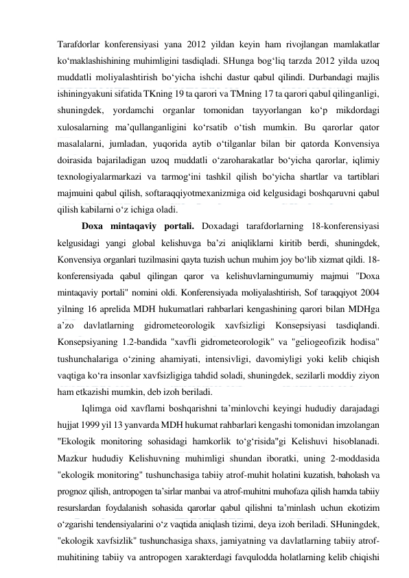  
 
Tarafdorlar konferensiyasi yana 2012 yildan keyin ham rivojlangan mamlakatlar 
ko‘maklashishining muhimligini tasdiqladi. SHunga bog‘liq tarzda 2012 yilda uzoq 
muddatli moliyalashtirish bo‘yicha ishchi dastur qabul qilindi. Durbandagi majlis 
ishiningyakuni sifatida TKning 19 ta qarori va TMning 17 ta qarori qabul qilinganligi, 
shuningdek, yordamchi organlar tomonidan tayyorlangan ko‘p mikdordagi 
xulosalarning ma’qullanganligini ko‘rsatib o‘tish mumkin. Bu qarorlar qator 
masalalarni, jumladan, yuqorida aytib o‘tilganlar bilan bir qatorda Konvensiya 
doirasida bajariladigan uzoq muddatli o‘zaroharakatlar bo‘yicha qarorlar, iqlimiy 
texnologiyalarmarkazi va tarmog‘ini tashkil qilish bo‘yicha shartlar va tartiblari 
majmuini qabul qilish, softaraqqiyotmexanizmiga oid kelgusidagi boshqaruvni qabul 
qilish kabilarni o‘z ichiga oladi. 
Doxa mintaqaviy portali. Doxadagi tarafdorlarning 18-konferensiyasi 
kelgusidagi yangi global kelishuvga ba’zi aniqliklarni kiritib berdi, shuningdek, 
Konvensiya organlari tuzilmasini qayta tuzish uchun muhim joy bo‘lib xizmat qildi. 18-
konferensiyada qabul qilingan qaror va kelishuvlarningumumiy majmui "Doxa 
mintaqaviy portali" nomini oldi. Konferensiyada moliyalashtirish, Sof taraqqiyot 2004 
yilning 16 aprelida MDH hukumatlari rahbarlari kengashining qarori bilan MDHga 
a’zo davlatlarning gidrometeorologik xavfsizligi Konsepsiyasi tasdiqlandi. 
Konsepsiyaning 1.2-bandida "xavfli gidrometeorologik" va "geliogeofizik hodisa" 
tushunchalariga o‘zining ahamiyati, intensivligi, davomiyligi yoki kelib chiqish 
vaqtiga ko‘ra insonlar xavfsizligiga tahdid soladi, shuningdek, sezilarli moddiy ziyon 
ham etkazishi mumkin, deb izoh beriladi. 
Iqlimga oid xavflarni boshqarishni ta’minlovchi keyingi hududiy darajadagi 
hujjat 1999 yil 13 yanvarda MDH hukumat rahbarlari kengashi tomonidan imzolangan 
"Ekologik monitoring sohasidagi hamkorlik to‘g‘risida"gi Kelishuvi hisoblanadi. 
Mazkur hududiy Kelishuvning muhimligi shundan iboratki, uning 2-moddasida 
"ekologik monitoring" tushunchasiga tabiiy atrof-muhit holatini kuzatish, baholash va 
prognoz qilish, antropogen ta’sirlar manbai va atrof-muhitni muhofaza qilish hamda tabiiy 
resurslardan foydalanish sohasida qarorlar qabul qilishni ta’minlash uchun ekotizim 
o‘zgarishi tendensiyalarini o‘z vaqtida aniqlash tizimi, deya izoh beriladi. SHuningdek, 
"ekologik xavfsizlik" tushunchasiga shaxs, jamiyatning va davlatlarning tabiiy atrof-
muhitining tabiiy va antropogen xarakterdagi favqulodda holatlarning kelib chiqishi 
