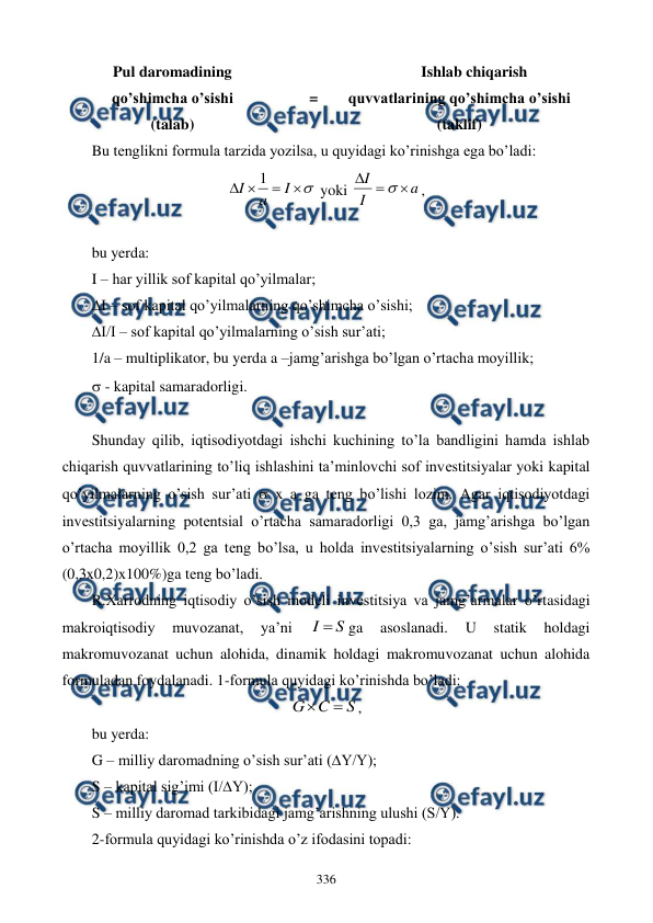  
 
336 
Pul daromadining  
qo’shimcha o’sishi  
(talab) 
 
= 
Ishlab chiqarish 
quvvatlarining qo’shimcha o’sishi 
(taklif) 
Bu tеnglikni formula tarzida yozilsa, u quyidagi ko’rinishga ega bo’ladi: 





I
a
I
1
 yoki 
a
I
I




,        
                                                          
bu yerda:   
I – har yillik sof kapital qo’yilmalar; 
∆I – sof kapital qo’yilmalarning qo’shimcha o’sishi; 
∆I/I – sof kapital qo’yilmalarning o’sish sur’ati; 
1/a – multiplikator, bu yerda a –jamg’arishga bo’lgan o’rtacha moyillik; 
 - kapital samaradorligi. 
 
Shunday qilib, iqtisodiyotdagi ishchi kuchining to’la bandligini hamda ishlab 
chiqarish quvvatlarining to’liq ishlashini ta’minlovchi sof invеstitsiyalar yoki kapital 
qo’yilmalarning o’sish sur’ati  x a ga tеng bo’lishi lozim. Agar iqtisodiyotdagi 
invеstitsiyalarning potеntsial o’rtacha samaradorligi 0,3 ga, jamg’arishga bo’lgan 
o’rtacha moyillik 0,2 ga tеng bo’lsa, u holda invеstitsiyalarning o’sish sur’ati 6% 
(0,3x0,2)x100%)ga tеng bo’ladi. 
R.Xarrodning iqtisodiy o’sish modеli invеstitsiya va jamg’armalar o’rtasidagi 
makroiqtisodiy 
muvozanat, 
ya’ni 
S
I 
ga 
asoslanadi. 
U 
statik 
holdagi 
makromuvozanat uchun alohida, dinamik holdagi makromuvozanat uchun alohida 
formuladan foydalanadi. 1-formula quyidagi ko’rinishda bo’ladi: 
S
C
G


, 
bu yerda: 
G – milliy daromadning o’sish sur’ati (∆Y/Y); 
S – kapital sig’imi (I/∆Y); 
S – milliy daromad tarkibidagi jamg’arishning ulushi (S/Y). 
2-formula quyidagi ko’rinishda o’z ifodasini topadi: 
