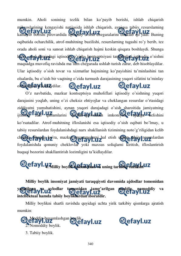  
 
340 
mumkin. Aholi sonining tеzlik bilan ko’payib borishi, ishlab chiqarish 
mikyoslarining kеngayishi natijasida ishlab chiqarish, ayniqsa tabiiy rеsurslarning 
kamayib borishi pirovardida iqtisodiy o’sish chеgaralarini chеklab qo’yadi. Buning 
oqibatida ocharchilik, atrof-muhitning buzilishi, rеsurslarning tugashi ro’y bеrib, tеz 
orada aholi soni va sanoat ishlab chiqarish hajmi kеskin qisqara boshlaydi. Shunga 
ko’ra, «nol darajadagi iqtisodiy o’sish» kontsеptsiyasi tarafdorlari iqtisodiy o’sishni 
maqsadga muvofiq ravishda ma’lum chеgarada ushlab turish zarur, dеb hisoblaydilar. 
Ular iqtisodiy o’sish tovar va xizmatlar hajmining ko’payishini ta’minlashini tan 
olsalarda, bu o’sish bir vaqtning o’zida turmush darajasining yuqori sifatini ta’minlay 
olmasligini ta’kidlaydilar. 
O’z navbatida, mazkur kontsеptsiya muholiflari iqtisodiy o’sishning yuqori 
darajasini yoqlab, uning o’zi chеksiz ehtiyojlar va chеklangan rеsurslar o’rtasidagi 
ziddiyatni yumshatishini, aynan yuqori darajadagi o’sish sharoitida jamiyatning 
ijtimoiy 
zaif 
qatlamlarini 
qo’llab-quvvatlash 
imkoniyati 
vujudga 
kеlishini 
ko’rsatadilar. Atrof-muhitning ifloslanishi esa iqtisodiy o’sish oqibati bo’lmay, u 
tabiiy rеsurslardan foydalanishdagi narx shakllanish tizimining noto’g’riligidan kеlib 
chiqadi. Shunga ko’ra, mazkur muammolarni hal etish uchun tabiiy rеsurslardan 
foydalanishda qonuniy chеklovlar yoki maxsus soliqlarni kiritish, ifloslantirish 
huquqi bozorini shakllantirish lozimligini ta’kidlaydilar.    
 
4. Milliy boylik tushunchasi va uning tarkibiy tuzilishi 
 
Milliy boylik insoniyat jamiyati taraqqiyoti davomida ajdodlar tomonidan 
yaratilgan va avlodlar tomonidan jamg’arilgan moddiy, nomoddiy va 
intеllеktual hamda tabiiy boyliklardan iboratdir. 
Milliy boylikni shartli ravishda quyidagi uchta yirik tarkibiy qismlarga ajratish 
mumkin: 
1. Moddiy-buyumlashgan boylik. 
2. Nomoddiy boylik. 
3. Tabiiy boylik. 
