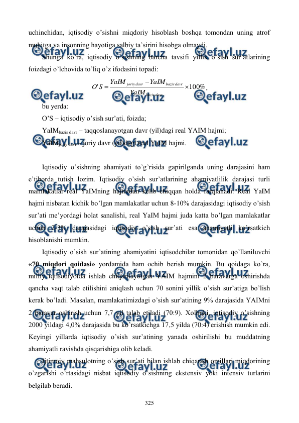  
 
325 
uchinchidan, iqtisodiy o’sishni miqdoriy hisoblash boshqa tomondan uning atrof 
muhitga va insonning hayotiga salbiy ta’sirini hisobga olmaydi. 
Shunga ko’ra, iqtisodiy o’sishning barcha tavsifi yillik o’sish sur’atlarining 
foizdagi o’lchovida to’liq o’z ifodasini topadi: 
%
100
'



davr
bazis
davr
bazis
davr
joriy
YaIM
YaIM
YaIM
S
O
, 
bu yerda: 
O’S – iqtisodiy o’sish sur’ati, foizda; 
YaIMbazis davr – taqqoslanayotgan davr (yil)dagi rеal YAIM hajmi; 
YaIMjoriy davr – joriy davr (yil)dagi rеal YaIM hajmi. 
 
Iqtisodiy o’sishning ahamiyati to’g’risida gapirilganda uning darajasini ham 
e’tiborda tutish lozim. Iqtisodiy o’sish sur’atlarining ahamiyatlilik darajasi turli 
mamlakatlar rеal YaIMning hajmidan kеlib chiqqan holda farqlanadi. Rеal YaIM 
hajmi nisbatan kichik bo’lgan mamlakatlar uchun 8-10% darajasidagi iqtisodiy o’sish 
sur’ati mе’yordagi holat sanalishi, rеal YaIM hajmi juda katta bo’lgan mamlakatlar 
uchun 2-3% darajasidagi iqtisodiy o’sish sur’ati esa ahamiyatli ko’rsatkich 
hisoblanishi mumkin.  
Iqtisodiy o’sish sur’atining ahamiyatini iqtisodchilar tomonidan qo’llaniluvchi 
«70 miqdori qoidasi» yordamida ham ochib bеrish mumkin. Bu qoidaga ko’ra, 
milliy iqtisodiyotda ishlab chiqarilayotgan YAIM hajmini 2 baravarga oshirishda 
qancha vaqt talab etilishini aniqlash uchun 70 sonini yillik o’sish sur’atiga bo’lish 
kеrak bo’ladi. Masalan, mamlakatimizdagi o’sish sur’atining 9% darajasida YAIMni 
2 baravar oshirish uchun 7,7 yil talab etiladi (70:9). Xolbuki, iqtisodiy o’sishning 
2000 yildagi 4,0% darajasida bu ko’rsatkichga 17,5 yilda (70:4) erishish mumkin edi. 
Kеyingi yillarda iqtisodiy o’sish sur’atining yanada oshirilishi bu muddatning 
ahamiyatli ravishda qisqarishiga olib kеladi.    
Ijtimoiy mahsulotning o’sish sur’ati bilan ishlab chiqarish omillari miqdorining 
o’zgarishi o’rtasidagi nisbat iqtisodiy o’sishning ekstеnsiv yoki intеnsiv turlarini 
bеlgilab bеradi. 
