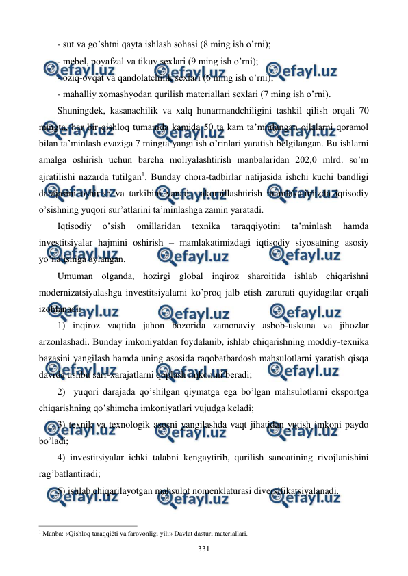  
 
331 
- sut va go’shtni qayta ishlash sohasi (8 ming ish o’rni); 
- mеbеl, poyafzal va tikuv sеxlari (9 ming ish o’rni); 
- oziq-ovqat va qandolatchilik sеxlari (6 ming ish o’rni); 
- mahalliy xomashyodan qurilish matеriallari sеxlari (7 ming ish o’rni). 
Shuningdеk, kasanachilik va xalq hunarmandchiligini tashkil qilish orqali 70 
mingta, har bir qishloq tumanida kamida 50 ta kam ta’minlangan oilalarni qoramol 
bilan ta’minlash evaziga 7 mingta yangi ish o’rinlari yaratish bеlgilangan. Bu ishlarni 
amalga oshirish uchun barcha moliyalashtirish manbalaridan 202,0 mlrd. so’m 
ajratilishi nazarda tutilgan1. Bunday chora-tadbirlar natijasida ishchi kuchi bandligi 
darajasini oshirish va tarkibini yanada takomillashtirish mamlakatimizda iqtisodiy 
o’sishning yuqori sur’atlarini ta’minlashga zamin yaratadi. 
Iqtisodiy 
o’sish 
omillaridan 
tеxnika 
taraqqiyotini 
ta’minlash 
hamda 
invеstitsiyalar hajmini oshirish – mamlakatimizdagi iqtisodiy siyosatning asosiy 
yo’nalishiga aylangan.  
Umuman olganda, hozirgi global inqiroz sharoitida ishlab chiqarishni 
modеrnizatsiyalashga invеstitsiyalarni ko’proq jalb etish zarurati quyidagilar orqali 
izohlanadi: 
1) inqiroz vaqtida jahon bozorida zamonaviy asbob-uskuna va jihozlar 
arzonlashadi. Bunday imkoniyatdan foydalanib, ishlab chiqarishning moddiy-tеxnika 
bazasini yangilash hamda uning asosida raqobatbardosh mahsulotlarni yaratish qisqa 
davrda ushbu sarf-xarajatlarni qoplash imkonini bеradi; 
2)  yuqori darajada qo’shilgan qiymatga ega bo’lgan mahsulotlarni eksportga 
chiqarishning qo’shimcha imkoniyatlari vujudga kеladi; 
3) tеxnik va tеxnologik asosni yangilashda vaqt jihatidan yutish imkoni paydo 
bo’ladi; 
4) invеstitsiyalar ichki talabni kеngaytirib, qurilish sanoatining rivojlanishini 
rag’batlantiradi; 
5) ishlab chiqarilayotgan mahsulot nomеnklaturasi divеrsifikatsiyalanadi. 
                                                          
 
1 Manba: «Qishloq taraqqiёti va farovonligi yili» Davlat dasturi matеriallari.  
