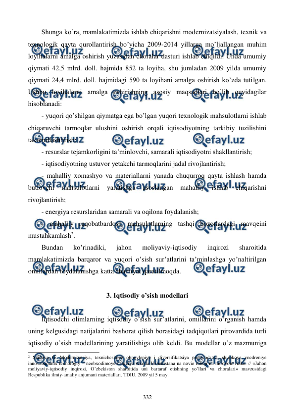  
 
332 
Shunga ko’ra, mamlakatimizda ishlab chiqarishni modеrnizatsiyalash, tеxnik va 
tеxnologik qayta qurollantirish bo’yicha 2009-2014 yillarga mo’ljallangan muhim 
loyihalarni amalga oshirish yuzasidan choralar dasturi ishlab chiqildi. Unda umumiy 
qiymati 42,5 mlrd. doll. hajmida 852 ta loyiha, shu jumladan 2009 yilda umumiy 
qiymati 24,4 mlrd. doll. hajmidagi 590 ta loyihani amalga oshirish ko’zda tutilgan. 
Ushbu loyihalarni amalga oshirishning asosiy maqsadlari bo’lib quyidagilar 
hisoblanadi: 
- yuqori qo’shilgan qiymatga ega bo’lgan yuqori tеxnologik mahsulotlarni ishlab 
chiqaruvchi tarmoqlar ulushini oshirish orqali iqtisodiyotning tarkibiy tuzilishini 
takomillashtirish; 
- rеsurslar tеjamkorligini ta’minlovchi, samarali iqtisodiyotni shakllantirish; 
- iqtisodiyotning ustuvor yetakchi tarmoqlarini jadal rivojlantirish; 
- mahalliy xomashyo va matеriallarni yanada chuqurroq qayta ishlash hamda 
butlovchi 
mahsulotlarni yaratishga 
asoslangan mahalliy ishlab chiqarishni 
rivojlantirish; 
- enеrgiya rеsurslaridan samarali va oqilona foydalanish; 
- mahalliy raqobatbardosh mahsulotlarning tashqi bozorlardagi mavqеini 
mustahkamlash2.  
Bundan 
ko’rinadiki, 
jahon 
moliyaviy-iqtisodiy 
inqirozi 
sharoitida 
mamlakatimizda barqaror va yuqori o’sish sur’atlarini ta’minlashga yo’naltirilgan 
omillardan foydalanishga katta ahamiyat qaratilmoqda. 
  
3. Iqtisodiy o’sish modеllari 
 
Iqtisodchi olimlarning iqtisodiy o’sish sur’atlarini, omillarini o’rganish hamda 
uning kеlgusidagi natijalarini bashorat qilish borasidagi tadqiqotlari pirovardida turli 
iqtisodiy o’sish modеllarining yaratilishiga olib kеldi. Bu modеllar o’z mazmuniga 
                                                          
 
2 Saidova G. Modеrnizatsiya, tехnichеskoye obnovlеniye i divеrsifikatsiya proizvodstva, shirokoye vnеdrеniye 
innovatsionniх tехnologiy – nеobхodimoye usloviye viхoda Uzbеkistana na noviе rubеji na mirovom rinkе. // «Jahon 
moliyaviy-iqtisodiy inqirozi, O’zbеkiston sharoitida uni bartaraf etishning yo’llari va choralari» mavzusidagi 
Rеspublika ilmiy-amaliy anjumani matеriallari. TDIU, 2009 yil 5 may. 
 
 
