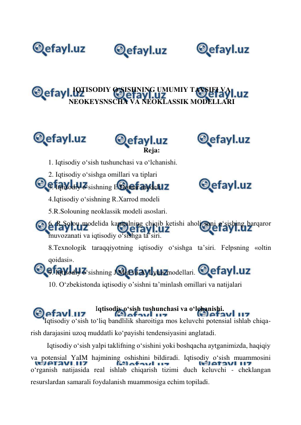  
 
 
 
 
 
 
IQTISODIY O‘SISHNING UMUMIY TAVSIFI VA 
NEOKEYSNSCHA VA NEOKLASSIK MODELLARI 
 
 
 
Reja: 
1. Iqtisodiy o‘sish tushunchasi va o‘lchanishi. 
2. Iqtisodiy o‘sishga omillari va tiplari 
3. Iqtisodiy o‘sishning E.Domar modeli 
4.Iqtisodiy o‘sishning R.Xarrod modeli 
5.R.Solouning neoklassik modeli asoslari. 
6. R.Solou modelida kapitalning chiqib ketishi aholi soni o‘sishing barqaror 
muvozanati va iqtisodiy o‘sishga ta’siri. 
8.Texnologik taraqqiyotning iqtisodiy o‘sishga ta’siri. Felpsning «oltin 
qoidasi». 
9. Iqtisodiy o‘sishning J.Mid va A. Lyuis modellari. 
10. O‘zbekistonda iqtisodiy o’sishni ta’minlash omillari va natijalari 
 
Iqtisodiy o‘sish tushunchasi va o‘lchanishi. 
Iqtisodiy o‘sish to‘liq bandlilik sharoitiga mos keluvchi potensial ishlab chiqa-
rish darajasini uzoq muddatli ko‘payishi tendensiyasini anglatadi. 
Iqtisodiy o‘sish yalpi taklifning o‘sishini yoki boshqacha aytganimizda, haqiqiy 
va potensial YaIM hajmining oshishini bildiradi. Iqtisodiy o‘sish muammosini 
o‘rganish natijasida real ishlab chiqarish tizimi duch keluvchi - cheklangan 
resurslardan samarali foydalanish muammosiga echim topiladi. 
