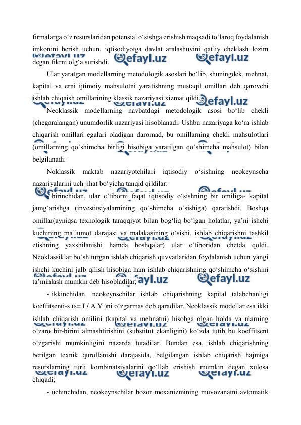  
 
firmalarga o‘z resurslaridan potensial o‘sishga erishish maqsadi to‘laroq foydalanish 
imkonini berish uchun, iqtisodiyotga davlat aralashuvini qat’iy cheklash lozim 
degan fikrni olg‘a surishdi. 
Ular yaratgan modellarning metodologik asoslari bo‘lib, shuningdek, mehnat, 
kapital va erni ijtimoiy mahsulotni yaratishning mustaqil omillari deb qarovchi 
ishlab chiqaish omillarining klassik nazariyasi xizmat qildi. 
Neoklassik modellarning navbatdagi metodologik asosi bo‘lib chekli 
(chegaralangan) unumdorlik nazariyasi hisoblanadi. Ushbu nazariyaga ko‘ra ishlab 
chiqarish omillari egalari oladigan daromad, bu omillarning chekli mahsulotlari 
(omillarning qo‘shimcha birligi hisobiga yaratilgan qo‘shimcha mahsulot) bilan 
belgilanadi. 
Noklassik 
maktab 
nazariyotchilari 
iqtisodiy 
o‘sishning 
neokeynscha 
nazariyalarini uch jihat bo‘yicha tanqid qildilar: 
- 
 birinchidan, ular e’tiborni faqat iqtisodiy o‘sishning bir omiliga- kapital 
jamg‘arishga (investitsiyalarnining qo‘shimcha o‘sishiga) qaratishdi. Boshqa 
omillar(ayniqsa texnologik taraqqiyot bilan bog‘liq bo‘lgan holatlar, ya’ni ishchi 
kuchining ma’lumot darajasi va malakasining o‘sishi, ishlab chiqarishni tashkil 
etishning yaxshilanishi hamda boshqalar) ular e’tiboridan chetda qoldi. 
Neoklassiklar bo‘sh turgan ishlab chiqarish quvvatlaridan foydalanish uchun yangi 
ishchi kuchini jalb qilish hisobiga ham ishlab chiqarishning qo‘shimcha o‘sishini 
ta’minlash mumkin deb hisobladilar; 
- 
 ikkinchidan, neokeynschilar ishlab chiqarishning kapital talabchanligi 
koeffitsenti-s (s= I / A Y )ni o‘zgarmas deb qaradilar. Neoklassik modellar esa ikki 
ishlab chiqarish omilini (kapital va mehnatni) hisobga olgan holda va ularning 
o‘zaro bir-birini almashtirishini (substitut ekanligini) ko‘zda tutib bu koeffitsent 
o‘zgarishi mumkinligini nazarda tutadilar. Bundan esa, ishlab chiqarishning 
berilgan texnik qurollanishi darajasida, belgilangan ishlab chiqarish hajmiga 
resurslarning turli kombinatsiyalarini qo‘llab erishish mumkin degan xulosa 
chiqadi; 
- 
 uchinchidan, neokeynschilar bozor mexanizmining muvozanatni avtomatik 
