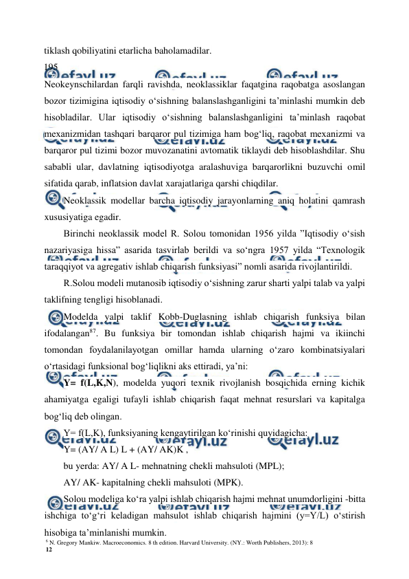 6 N. Gregory Mankiw. Macroeconomics. 8 th edition. Harvard University. (NY.: Worth Publishers, 2013): 8 
12 
 
 
tiklash qobiliyatini etarlicha baholamadilar. 
195
Neokeynschilardan farqli ravishda, neoklassiklar faqatgina raqobatga asoslangan 
bozor tizimigina iqtisodiy o‘sishning balanslashganligini ta’minlashi mumkin deb 
hisobladilar. Ular iqtisodiy o‘sishning balanslashganligini ta’minlash raqobat 
mexanizmidan tashqari barqaror pul tizimiga ham bog‘liq, raqobat mexanizmi va 
barqaror pul tizimi bozor muvozanatini avtomatik tiklaydi deb hisoblashdilar. Shu 
sababli ular, davlatning iqtisodiyotga aralashuviga barqarorlikni buzuvchi omil 
sifatida qarab, inflatsion davlat xarajatlariga qarshi chiqdilar. 
Neoklassik modellar barcha iqtisodiy jarayonlarning aniq holatini qamrash 
xususiyatiga egadir. 
Birinchi neoklassik model R. Solou tomonidan 1956 yilda ”Iqtisodiy o‘sish 
nazariyasiga hissa” asarida tasvirlab berildi va so‘ngra 1957 yilda “Texnologik 
taraqqiyot va agregativ ishlab chiqarish funksiyasi” nomli asarida rivojlantirildi. 
R.Solou modeli mutanosib iqtisodiy o‘sishning zarur sharti yalpi talab va yalpi 
taklifning tengligi hisoblanadi. 
Modelda yalpi taklif Kobb-Duglasning ishlab chiqarish funksiya bilan 
ifodalangan87. Bu funksiya bir tomondan ishlab chiqarish hajmi va ikiinchi 
tomondan foydalanilayotgan omillar hamda ularning o‘zaro kombinatsiyalari 
o‘rtasidagi funksional bog‘liqlikni aks ettiradi, ya’ni: 
Y= f(L,K,N), modelda yuqori texnik rivojlanish bosqichida erning kichik 
ahamiyatga egaligi tufayli ishlab chiqarish faqat mehnat resurslari va kapitalga 
bog‘liq deb olingan. 
Y= f(L,K), funksiyaning kengaytirilgan ko‘rinishi quyidagicha: 
Y= (AY/ A L) L + (AY/ AK)K , 
bu yerda: AY/ A L- mehnatning chekli mahsuloti (MPL); 
AY/ AK- kapitalning chekli mahsuloti (MPK). 
Solou modeliga ko‘ra yalpi ishlab chiqarish hajmi mehnat unumdorligini -bitta 
ishchiga to‘g‘ri keladigan mahsulot ishlab chiqarish hajmini (y=Y/L) o‘stirish 
hisobiga ta’minlanishi mumkin. 
