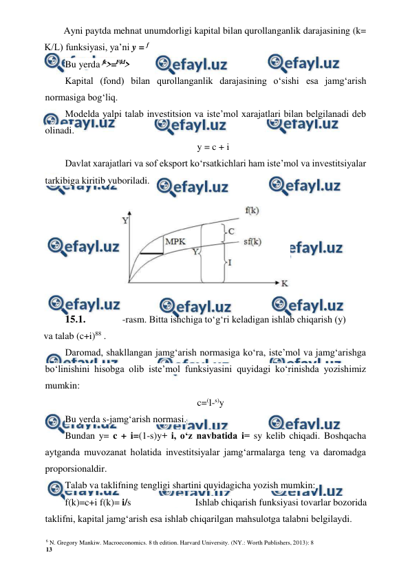 6 N. Gregory Mankiw. Macroeconomics. 8 th edition. Harvard University. (NY.: Worth Publishers, 2013): 8 
13 
 
 
Ayni paytda mehnat unumdorligi kapital bilan qurollanganlik darajasining (k= 
K/L) funksiyasi, ya’ni y = f  
Bu yerda fk>=F(kI> 
Kapital (fond) bilan qurollanganlik darajasining o‘sishi esa jamg‘arish 
normasiga bog‘liq. 
Modelda yalpi talab investitsion va iste’mol xarajatlari bilan belgilanadi deb 
olinadi. 
y = c + i 
Davlat xarajatlari va sof eksport ko‘rsatkichlari ham iste’mol va investitsiyalar 
tarkibiga kiritib yuboriladi. 
 
15.1. 
-rasm. Bitta ishchiga to‘g‘ri keladigan ishlab chiqarish (y) 
va talab (c+i)88 . 
Daromad, shakllangan jamg‘arish normasiga ko‘ra, iste’mol va jamg‘arishga 
bo‘linishini hisobga olib iste’mol funksiyasini quyidagi ko‘rinishda yozishimiz 
mumkin: 
c=(l-s)y 
Bu yerda s-jamg‘arish normasi. 
Bundan y= c + i=(1-s)y+ i, o‘z navbatida i= sy kelib chiqadi. Boshqacha 
aytganda muvozanat holatida investitsiyalar jamg‘armalarga teng va daromadga 
proporsionaldir. 
Talab va taklifning tengligi shartini quyidagicha yozish mumkin: 
f(k)=c+i f(k)= i/s 
Ishlab chiqarish funksiyasi tovarlar bozorida 
taklifni, kapital jamg‘arish esa ishlab chiqarilgan mahsulotga talabni belgilaydi. 
 
