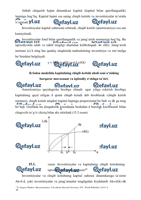 6 N. Gregory Mankiw. Macroeconomics. 8 th edition. Harvard University. (NY.: Worth Publishers, 2013): 8 
14 
 
 
Ishlab chiqarish hajmi dinamikasi kapital (kapital bilan qurollanganlik) 
hajmiga bog‘liq. Kapital hajmi esa uning chiqib ketishi va investitsiyalar ta’sirida 
o‘zgaradi. 
Investitsiyalar kapital zahirasini orttiradi, chiqib ketish (amortizatsiya) esa uni 
kamaytiradi. 
Investitsiyalar fond bilan qurollanganlik va jamg‘arish normasiga bog‘liq. Bu 
iqtisodiyotda talab va taklif tengligi shartidan kelibchiqadi: i= sf(k). Jamg‘arish 
normasi (s) k ning har qanday miqdorida mahsulotning investitsiya va iste’molga 
bo‘linishini belgilaydi: 
y = f(k), i= sf(k), c=(1-s)f(k) 
R.Solou modelida kapitalning chiqib ketishi aholi soni o‘sishing 
barqaror muvozanat va iqtisodiy o‘sishga ta’siri. 
Amortizatsiya quyidagicha hisobga olinadi: agar yiliga eskirish hisobiga 
kapitalning qayd etilgan d qismi chiqib ketadi deb hisoblasak (chiqib ketish 
normasi), chiqib ketish miqdori kapital hajmiga proporsional bo‘ladi va dk ga teng 
bo‘ladi. Grafikda bu aloqadorlik koordinata boshidan d burchak koeffitsenti bilan 
chiquvchi to‘g‘ri chiziq bilan aks ettiriladi.(15.2-rasm). 
 
15.1. 
-rasm. Investitsiyalar va kapitalning chiqib ketishining 
iqtisodiy muvozanatga tasiri89 
Investitsiyalar va chiqib ketishning kapital zahirasi dinamikasiga ta’sirini 
Ak=I-d, yoki investitsiyalar va jamg‘armalar tengligidan foydalanib Ak=sf(k)-dk 
 
