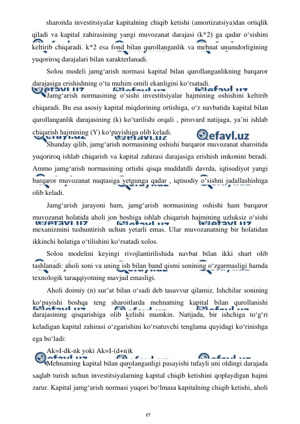 17 
 
 
sharoitda investitsiyalar kapitalning chiqib ketishi (amortizatsiya)dan ortiqlik 
qiladi va kapital zahirasining yangi muvozanat darajasi (k*2) ga qadar o‘sishini 
keltirib chiqaradi. k*2 esa fond bilan qurollanganlik va mehnat unumdorligining 
yuqoriroq darajalari bilan xarakterlanadi. 
Solou modeli jamg‘arish normasi kapital bilan qurollanganlikning barqaror 
darajasiga erishishning o‘ta muhim omili ekanligini ko‘rsatadi. 
Jamg‘arish normasining o‘sishi investitsiyalar hajmining oshishini keltirib 
chiqaradi. Bu esa asosiy kapital miqdorining ortishiga, o‘z navbatida kapital bilan 
qurollanganlik darajasining (k) ko‘tarilishi orqali , pirovard natijaga, ya’ni ishlab 
chiqarish hajmining (Y) ko‘payishiga olib keladi. 
Shunday qilib, jamg‘arish normasining oshishi barqaror muvozanat sharoitida 
yuqoriroq ishlab chiqarish va kapital zahirasi darajasiga erishish imkonini beradi. 
Ammo jamg‘arish normasining ortishi qisqa muddatdli davrda, iqtisodiyot yangi 
barqaror muvozanat nuqtasiga yetgunga qadar , iqtisodiy o‘sishni jadallashishiga 
olib keladi. 
Jamg‘arish jarayoni ham, jamg‘arish normasining oshishi ham barqaror 
muvozanat holatida aholi jon boshiga ishlab chiqarish hajmining uzluksiz o‘sishi 
mexanizmini tushuntirish uchun yetarli emas. Ular muvozanatning bir holatidan 
ikkinchi holatiga o‘tilishini ko‘rsatadi xolos. 
Solou modelini keyingi rivojlantirilishida navbat bilan ikki shart olib 
tashlanadi: aholi soni va uning ish bilan band qismi sonining o‘zgarmasligi hamda 
texnologik taraqqiyotning mavjud emasligi. 
Aholi doimiy (n) sur’at bilan o‘sadi deb tasavvur qilamiz. Ishchilar sonining 
ko‘payishi boshqa teng sharoitlarda mehnatning kapital bilan qurollanishi 
darajasining qisqarishiga olib kelishi mumkin. Natijada, bir ishchiga to‘g‘ri 
keladigan kapital zahirasi o‘zgarishini ko‘rsatuvchi tenglama quyidagi ko‘rinishga 
ega bo‘ladi: 
Ak=I-dk-nk yoki Ak=I-(d+n)k 
Mehnatning kapital bilan qurolanganligi pasayishi tufayli uni oldingi darajada 
saqlab turish uchun investitsiyalarning kapital chiqib ketishini qoplaydigan hajmi 
zarur. Kapital jamg‘arish normasi yuqori bo‘lmasa kapitalning chiqib ketishi, aholi 
