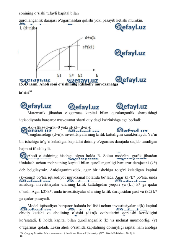 6 N. Gregory Mankiw. Macroeconomics. 8 th edition. Harvard University. (NY.: Worth Publishers, 2013): 8 
18 
 
 
sonining o‘sishi tufayli kapital bilan 
 
Matematik jihatdan o‘zgarmas kapital bilan qurolanganlik sharoitidagi 
iqtisodiyotda barqaror muvozanat sharti quyidagi ko‘rinishga ega bo‘ladi: 
Ak=sf(k)-(d+n)k=0 yoki sf(k)=(d+n)k 
Tenglamadagi (d+n)k investitsiyalarning kritik kattaligini xarakterlaydi. Ya’ni 
bir ishchiga to‘g‘ri keladigan kapitalni doimiy o‘zgarmas darajada saqlab turadigan 
hajmini ifodalaydi. 
Aholi o‘sishining hisobga olgan holda R. Solou modelini grafik jihatdan 
ifodalash uchun mehnatning kapital bilan qurollanganligi barqaror darajasini (k*) 
deb belgilaymiz. Aniqlaganimizdek, agar bir ishchiga to‘g‘ri keladigan kapital 
(k=const) bo‘lsa iqtisodiyot muvozanat holatida bo‘ladi. Agar k1<k* bo‘lsa, unda 
amaldagi investitsiyalar ularning kritik kattaligidan yuqori va (k1) k* ga qadar 
o‘sadi. Agar k2>k*, unda investitsiyalar ularning kritik darajasidan past va (k2) k* 
ga qadar pasayadi. 
Model iqtisodiyot barqaror holatda bo‘lishi uchun investitsiyalar sf(k) kapital 
chiqib ketishi va aholining o‘sishi (d+n)k oqibatlarini qoplashi kerakligini 
ko‘rsatadi. B holda kapital bilan qurollanganlik (k) va mehnat unumdorligi (y) 
o‘zgarmas qoladi. Lekin aholi o‘sishida kapitalning doimiyligi rapital ham aholiga 
qurollanganlik darajasi o‘zgarmasdan qolishi yoki pasayib ketishi mumkin. 
 
15.4.-rasm. Aholi soni o‘sishining iqtisodiy muvozanatga 
ta’siri91 
