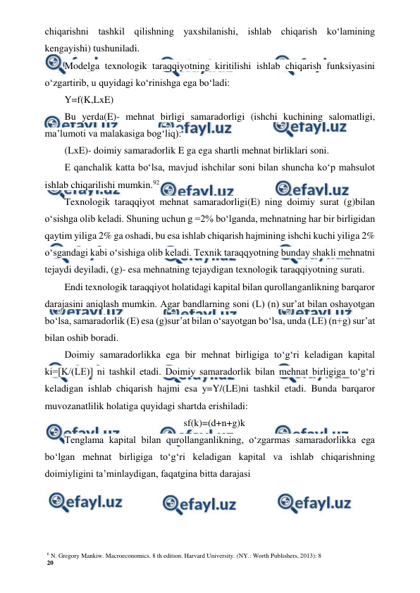 6 N. Gregory Mankiw. Macroeconomics. 8 th edition. Harvard University. (NY.: Worth Publishers, 2013): 8 
20 
 
 
chiqarishni tashkil qilishning yaxshilanishi, ishlab chiqarish ko‘lamining 
kengayishi) tushuniladi. 
Modelga texnologik taraqqiyotning kiritilishi ishlab chiqarish funksiyasini 
o‘zgartirib, u quyidagi ko‘rinishga ega bo‘ladi: 
Y=f(K,LxE) 
Bu yerda(E)- mehnat birligi samaradorligi (ishchi kuchining salomatligi, 
ma’lumoti va malakasiga bog‘liq): 
(LxE)- doimiy samaradorlik E ga ega shartli mehnat birliklari soni. 
E qanchalik katta bo‘lsa, mavjud ishchilar soni bilan shuncha ko‘p mahsulot 
ishlab chiqarilishi mumkin.92 
Texnologik taraqqiyot mehnat samaradorligi(E) ning doimiy surat (g)bilan 
o‘sishga olib keladi. Shuning uchun g =2% bo‘lganda, mehnatning har bir birligidan 
qaytim yiliga 2% ga oshadi, bu esa ishlab chiqarish hajmining ishchi kuchi yiliga 2% 
o‘sgandagi kabi o‘sishiga olib keladi. Texnik taraqqyotning bunday shakli mehnatni 
tejaydi deyiladi, (g)- esa mehnatning tejaydigan texnologik taraqqiyotning surati. 
Endi texnologik taraqqiyot holatidagi kapital bilan qurollanganlikning barqaror 
darajasini aniqlash mumkin. Agar bandlarning soni (L) (n) sur’at bilan oshayotgan 
bo‘lsa, samaradorlik (E) esa (g)sur’at bilan o‘sayotgan bo‘lsa, unda (LE) (n+g) sur’at 
bilan oshib boradi. 
Doimiy samaradorlikka ega bir mehnat birligiga to‘g‘ri keladigan kapital 
ki=[K/(LE)] ni tashkil etadi. Doimiy samaradorlik bilan mehnat birligiga to‘g‘ri 
keladigan ishlab chiqarish hajmi esa y=Y/(LE)ni tashkil etadi. Bunda barqaror 
muvozanatlilik holatiga quyidagi shartda erishiladi: 
sf(k)=(d+n+g)k 
Tenglama kapital bilan qurollanganlikning, o‘zgarmas samaradorlikka ega 
bo‘lgan mehnat birligiga to‘g‘ri keladigan kapital va ishlab chiqarishning 
doimiyligini ta’minlaydigan, faqatgina bitta darajasi
