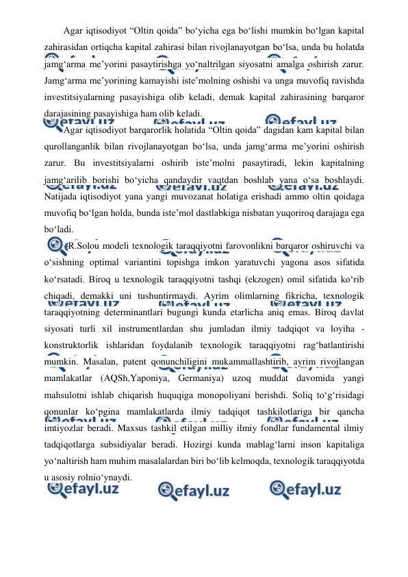  
 
Agar iqtisodiyot “Oltin qoida” bo‘yicha ega bo‘lishi mumkin bo‘lgan kapital 
zahirasidan ortiqcha kapital zahirasi bilan rivojlanayotgan bo‘lsa, unda bu holatda 
jamg‘arma me’yorini pasaytirishga yo‘naltrilgan siyosatni amalga oshirish zarur. 
Jamg‘arma me’yorining kamayishi iste’molning oshishi va unga muvofiq ravishda 
investitsiyalarning pasayishiga olib keladi, demak kapital zahirasining barqaror 
darajasining pasayishiga ham olib keladi. 
Agar iqtisodiyot barqarorlik holatida “Oltin qoida” dagidan kam kapital bilan 
qurollanganlik bilan rivojlanayotgan bo‘lsa, unda jamg‘arma me’yorini oshirish 
zarur. Bu investitsiyalarni oshirib iste’molni pasaytiradi, lekin kapitalning 
jamg‘arilib borishi bo‘yicha qandaydir vaqtdan boshlab yana o‘sa boshlaydi. 
Natijada iqtisodiyot yana yangi muvozanat holatiga erishadi ammo oltin qoidaga 
muvofiq bo‘lgan holda, bunda iste’mol dastlabkiga nisbatan yuqoriroq darajaga ega 
bo‘ladi. 
R.Solou modeli texnologik taraqqiyotni farovonlikni barqaror oshiruvchi va 
o‘sishning optimal variantini topishga imkon yaratuvchi yagona asos sifatida 
ko‘rsatadi. Biroq u texnologik taraqqiyotni tashqi (ekzogen) omil sifatida ko‘rib 
chiqadi, demakki uni tushuntirmaydi. Ayrim olimlarning fikricha, texnologik 
taraqqiyotning determinantlari bugungi kunda etarlicha aniq emas. Biroq davlat 
siyosati turli xil instrumentlardan shu jumladan ilmiy tadqiqot va loyiha - 
konstruktorlik ishlaridan foydalanib texnologik taraqqiyotni rag‘batlantirishi 
mumkin. Masalan, patent qonunchiligini mukammallashtirib, ayrim rivojlangan 
mamlakatlar (AQSh,Yaponiya, Germaniya) uzoq muddat davomida yangi 
mahsulotni ishlab chiqarish huquqiga monopoliyani berishdi. Soliq to‘g‘risidagi 
qonunlar ko‘pgina mamlakatlarda ilmiy tadqiqot tashkilotlariga bir qancha 
imtiyozlar beradi. Maxsus tashkil etilgan milliy ilmiy fondlar fundamental ilmiy 
tadqiqotlarga subsidiyalar beradi. Hozirgi kunda mablag‘larni inson kapitaliga 
yo‘naltirish ham muhim masalalardan biri bo‘lib kelmoqda, texnologik taraqqiyotda 
u asosiy rolnio‘ynaydi.
