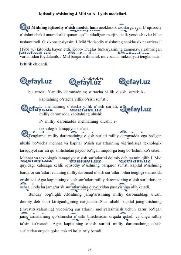 24 
 
 
       Iqtisodiy o‘sishning J.Mid va A. Lyuis modellari. 
J.Midning iqtisodiy o‘sish modeli ham neoklassik asoslarga ega. U iqtisodiy 
o‘sishni chekli unumdorlik qonuni qo‘llaniladigan marjinalistik yondoshuvlar bilan 
tushuntiradi. O‘z konsepsiyasini J. Mid “Iqtisodiy o‘sishning neoklassik nazariyasi” 
(1961 y.) kitobida bayon etdi. Kobb- Duglas funksiyasining zamonaviylashtirilgan 
variantidan foydalanib, J Mid barqaror dinamik muvozanat imkoniyati tenglamasini 
keltirib chiqardi. 
Y=ak+pL+r 
bu yerda: Y-milliy daromadning o‘rtacha yillik o‘sish surati: k- 
kapitalning o‘rtacha yillik o‘sish sur’ati; 
L- mehnatning o‘rtacha yillik o‘sish sur’ati; a- 
milliy daromadda kapitalning ulushi; 
P- milliy daromadda mehnatning ulushi; r- 
texnologik taraqqiyot sur’ati. 
Tenglama, milliy daromadning o‘sish sur’ati milliy daromadda ega bo‘lgan 
ulushi bo‘yicha mehnat va kapital o‘sish sur’atlarining yig‘indisiga texnologik 
taraqqiyot sur’ati qo‘shilishidan paydo bo‘lgan miqdorga teng bo‘lishini ko‘rsatadi. 
Mehnat va texnologik taraqqiyot o‘sish sur’atlarini doimiy deb taxmin qilib J. Mid 
quyidagi xulosaga keldi; iqtisodiy o‘sishning barqaror sur’ati kapital o‘sishning 
barqaror sur’atlari va uning milliy daromad o‘sish sur’atlari bilan tengligi sharoitida 
erishiladi. Agar kapitalning o‘sish sur’atlari milliy daromadning o‘sish sur’atlaridan 
oshsa, unda bu jamg‘arish sur’atlarining o‘z-o‘zidan pasayishiga olib keladi. 
Bunday bog‘liqlik J.Midning jamg‘arishning milliy daromaddagi ulushi 
doimiy deb shart kiritganligining natijasidir. Shu sababli kapital jamg‘arishning 
(investitsiyalarning) yuqoriroq sur’atlarini moliyalashtirish uchun zarur bo‘lgan 
jamg‘armalarning qo‘shimcha o‘sishi birichisidan orqada qoladi va unga salbiy 
ta’sir ko‘rsatadi. Agar kapitalning o‘sish sur’ati milliy daromadning o‘sish 
sur’atidan orqada qolsa teskari holat ro‘y beradi. 
