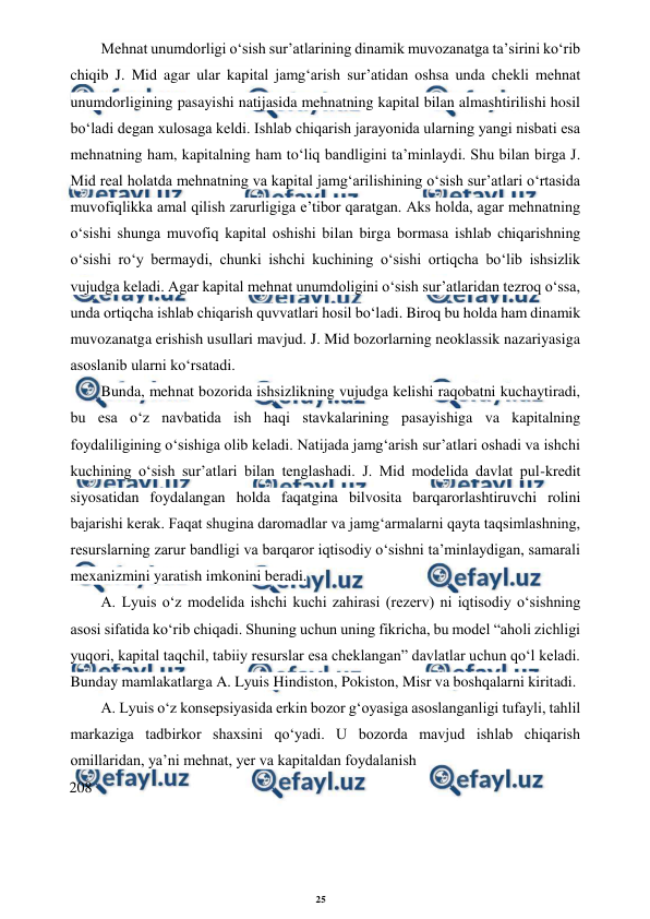 25 
 
 
Mehnat unumdorligi o‘sish sur’atlarining dinamik muvozanatga ta’sirini ko‘rib 
chiqib J. Mid agar ular kapital jamg‘arish sur’atidan oshsa unda chekli mehnat 
unumdorligining pasayishi natijasida mehnatning kapital bilan almashtirilishi hosil 
bo‘ladi degan xulosaga keldi. Ishlab chiqarish jarayonida ularning yangi nisbati esa 
mehnatning ham, kapitalning ham to‘liq bandligini ta’minlaydi. Shu bilan birga J. 
Mid real holatda mehnatning va kapital jamg‘arilishining o‘sish sur’atlari o‘rtasida 
muvofiqlikka amal qilish zarurligiga e’tibor qaratgan. Aks holda, agar mehnatning 
o‘sishi shunga muvofiq kapital oshishi bilan birga bormasa ishlab chiqarishning 
o‘sishi ro‘y bermaydi, chunki ishchi kuchining o‘sishi ortiqcha bo‘lib ishsizlik 
vujudga keladi. Agar kapital mehnat unumdoligini o‘sish sur’atlaridan tezroq o‘ssa, 
unda ortiqcha ishlab chiqarish quvvatlari hosil bo‘ladi. Biroq bu holda ham dinamik 
muvozanatga erishish usullari mavjud. J. Mid bozorlarning neoklassik nazariyasiga 
asoslanib ularni ko‘rsatadi. 
Bunda, mehnat bozorida ishsizlikning vujudga kelishi raqobatni kuchaytiradi, 
bu esa o‘z navbatida ish haqi stavkalarining pasayishiga va kapitalning 
foydaliligining o‘sishiga olib keladi. Natijada jamg‘arish sur’atlari oshadi va ishchi 
kuchining o‘sish sur’atlari bilan tenglashadi. J. Mid modelida davlat pul-kredit 
siyosatidan foydalangan holda faqatgina bilvosita barqarorlashtiruvchi rolini 
bajarishi kerak. Faqat shugina daromadlar va jamg‘armalarni qayta taqsimlashning, 
resurslarning zarur bandligi va barqaror iqtisodiy o‘sishni ta’minlaydigan, samarali 
mexanizmini yaratish imkonini beradi. 
A. Lyuis o‘z modelida ishchi kuchi zahirasi (rezerv) ni iqtisodiy o‘sishning 
asosi sifatida ko‘rib chiqadi. Shuning uchun uning fikricha, bu model “aholi zichligi 
yuqori, kapital taqchil, tabiiy resurslar esa cheklangan” davlatlar uchun qo‘l keladi. 
Bunday mamlakatlarga A. Lyuis Hindiston, Pokiston, Misr va boshqalarni kiritadi. 
A. Lyuis o‘z konsepsiyasida erkin bozor g‘oyasiga asoslanganligi tufayli, tahlil 
markaziga tadbirkor shaxsini qo‘yadi. U bozorda mavjud ishlab chiqarish 
omillaridan, ya’ni mehnat, yer va kapitaldan foydalanish 
208
