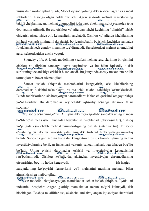  
 
xususida qarorlar qabul qiladi, Model iqtisodiyotning ikki sektori: agrar va sanoat 
sektorlarini hisobga olgan holda quriladi:. Agrar sektorda mehnat resurslarining 
taklifi cheklanmagan, mehnat unumdoligi juda past, chekli mahsulot esa nolga teng 
deb taxmin qilinadi. Bu esa qishloq xo‘jaligidan ishchi kuchining “olinishi” ishlab 
chiqarish qisqarishiga olib kelmasligini anglatadi. Qishloq xo‘jaligida ishchilarning 
ish haqi yashash minimumi darajasida bo‘lgani sababli, bu ishchi kuchidan sanoatda 
foydalanish hech qanday muammo tug‘dirmaydi. Bu sektordagi mehnat unumdoligi 
agrar sektordagidan ancha yuqori. 
Shunday qilib, A. Lyuis modelining vazifasi mehnat resurslarining bir qismini 
qishloq xo‘jaligidan sanoatga qayta taqsimlash va bu bilan iqtisodiy o‘sish 
sur’atining tezlanishiga erishish hisoblanadi. Bu jarayonda asosiy mexanizm bo‘lib 
tarmoqlararo bozor xizmat qiladi. 
Sanoat ishlab chiqarish mashtablarini kengaytirib, o‘z ishchilarining 
daromadlari o‘sishini ta’minlaydi, bu esa ichki talabni oshishiga ko‘maklashadi. 
Bunda tadbirkorlar o‘sib borayotgan daromadlarni ishlab chiqarishni kengaytirishga 
yo‘naltiradilar. Bu daromadlar keyinchalik iqtisodiy o‘sishga dinamik ta’sir 
ko‘rsatadi. 
Iqtisodiy o‘sishning o‘zini A. Lyuis ikki turga ajratadi: sanoatda uning manbai 
bo‘lib qo‘shimcha ishchi kuchidan foydalanish hisoblanadi (ekstensiv tur), qishloq 
xo‘jaligida esa- chekli mehnat unumdorligining oshishi (intensiv tur). Iqtisodiy 
o‘sishning bu ikki turi investitsiyalashning ikki turli xil funksiyalariga muvofiq 
keladi. Sanoatda gap asosan kapitalni kengaytirish ustida boradi. Shuning uchun 
investitsiyalarning berilgan funksiyasi yakuniy sanoat mahsulotiga talabga bog‘liq 
bo‘ladi. Uning o‘sishi daromadlar oshishi va investitsiyalar kengayishini 
rag‘batlantiradi. Qishloq xo‘jaligida, aksincha, investsiyalar daromadlarning 
qisqarishiga bog‘liq holda kengayadi: 
ish haqiga 
xarajatlarning ko‘payishi fermerlarni qo‘l mehnatini mashina mehnati bilan 
almashtirishga majbur qiladi. 
O‘z modelini rivojlanayotgan mamlakatlar uchun ishlab chiqib A. Lyuis uni 
industrial bosqichni o‘tgan g‘arbiy mamlakatlar uchun to‘g‘ri kelmaydi, deb 
hisoblagan. Boshqa mualliflar esa, aksincha, uni rivojlangan iqtisodiyot sharoitlari 
